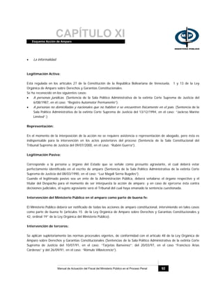 CAPÍTULO XIEsquema Acción de Amparo
Manual de Actuación del Fiscal del Ministerio Público en el Proceso Penal 92
• La informalidad.
Legitimación Activa:
Está regulada en los artículos 27 de la Constitución de la República Bolivariana de Venezuela, 1 y 13 de la Ley
Orgánica de Amparo sobre Derechos y Garantías Constitucionales.
Se ha reconocido en los siguientes casos:
• A personas jurídicas. (Sentencia de la Sala Político Administrativa de la extinta Corte Suprema de Justicia del
6/08/1987, en el caso: “Registro Automotor Permanente”).
• A personas no domiciliadas y nacionales que no habiten o se encuentren físicamente en el país. (Sentencia de la
Sala Político Administrativa de la extinta Corte Suprema de Justicia del 13/12/1994, en el caso: “Jackroo Marine
Limited”.)
Representación:
En el momento de la interposición de la acción no se requiere asistencia o representación de abogado, pero ésta es
indispensable para la intervención en los actos posteriores del proceso (Sentencia de la Sala Constitucional del
Tribunal Supremo de Justicia del 09/07/2000, en el caso: “Rubén Guerra”).
Legitimación Pasiva:
Corresponde a la persona u órgano del Estado que se señale como presunto agraviante, el cual deberá estar
perfectamente identificado en el escrito de amparo (Sentencia de la Sala Político Administrativa de la extinta Corte
Suprema de Justicia del 08/03/1990, en el caso: “Luz Magali Serna Rugeles”).
Cuando el legitimado pasivo sea un ente de la Administración Pública, deberá señalarse el órgano respectivo y el
titular del Despacho para el momento de ser interpuesta la acción de amparo; y en caso de ejercerse ésta contra
decisiones judiciales, el sujeto agraviante será el Tribunal del cual haya emanado la sentencia cuestionada.
Intervención del Ministerio Público en el amparo como parte de buena fe:
El Ministerio Público deberá ser notificado de todas las acciones de amparo constitucional, interviniendo en tales casos
como parte de buena fe (artículos 15 de la Ley Orgánica de Amparo sobre Derechos y Garantías Constitucionales y
42, ordinal 19° de la Ley Orgánica del Ministerio Público).
Intervención de terceros:
Se aplican supletoriamente las normas procesales vigentes, de conformidad con el artículo 48 de la Ley Orgánica de
Amparo sobre Derechos y Garantías Constitucionales (Sentencias de la Sala Político Administrativa de la extinta Corte
Suprema de Justicia del 10/07/91, en el caso: “Tarjetas Banvenez”; del 20/03/97, en el caso “Francisco Arias
Cárdenas” y del 26/09/91, en el caso: “Rómulo Villavicencio”).
 