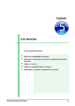 Capítulo
Los recursos
En este capítulo trataremos:
Estimar las necesidades de recursos
Especificar la información de recUJrsos y establecer los períodos
laborables
Asignar un recurso
Asignar un calendario base a un recurso
Optimizando y nivelando la asignación de recursos.
Programa Nacional de Informática 91
 