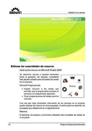 92
Estimar las necesidades de recursos
lQ1ué son los recursos en Microsoft Project 2010?
Se denomina recurso a aquellos elementos
como el personal, los equipos, suministros
todo aquello utilizado para completar las tareas
de un proyecto.
Microsoft Project permite:
• Asignar recursos a las tareas que
permiten que la programación contiene el
personal y el equipamiento adecuad·o.
• Crear programaciones de trabajo para los
recursos.
Capítulo V: Los recursos
-·
o Rocursos G
> 44
Una vez que haya introducido información de los recursos en el proyecto
puede emplear los mismos en otros proyectos. A continuación se describe los
conceptos que utilizaremos en el siguiiente tema:
Recursos
El personal, los equipos y suministros utilizados para completar las tareas de
un proyecto.
Programa Nacional de Informática
 