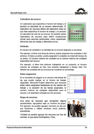 Microsoft Project 2010
Calendario de recursos
Un calendario que especifica el horario de trabajo y el
período no laborable de un recurso determinado. El
calendario de recursos difiere del calendario base en
-- 1 a
que éste especifica el horario de trabajo y el períodlo • El s • 7 • t
no laborab,le de más de un recurso. Es posible Uitilizar 11 st SI sa M 15 •
calendarios de recursos para definir excepciones 17 18 19 20 2.1 22 :11
únicas para recursos particulares, como vacaciones, M 25 26 ~7 28 21 •
diferentes días de trabajo o diferentes turnos.
Unidades
El número de unidades o la cantidad de un recurso asignado a una tarea.
Por ejemplo, si tiene una tarea de pintura, podría asignarle dos unidades o dos
pintores. Si tiene un pintor, podría asignarle 5 unüdades (la mitadl del tiempo de
un pintor). El número máximo de unidades es el número máxim·o de unidades
disponibles del recurso.
Por ejemplo, si tiene tres pintores trabajando en un proyecto, el número
máximo de unidades es tres: tres pintores trabajando a tiempo total. Por
defecto las unidades de los recursos se muestran en porcentaje.
Sobre asignación
- o L
r
Es el resultado de asignar a un recurso más tareas de ¡,.,.,___,:·---+--•
las que puede realizar en el horario de trabajo ¡....disponible. Microsoft Project determina qué recursos
están sobre asignados basándose en los valores del
trabajo y la duración de las tareas asignadas, el
....
l:o'Ji.·l---:.----1-1
número máximo de unidades disponibles para el ·-
recurso y el calendario utilizado por los recursos.
Grupo de recursos
Una serie de recursos que comparten alguna
característica, agrupados bajo un nombre de grupo.
Por ejemp.lo, es posible agrupar recursos ya sea por
sus funciones y utilizar nombres como pintores,
expositores.
También es posible agrupar los recurrsos por tipo de
contrato, lo que daría Contratados y Fijos.
Programa Nacional de Informática
-
r
93
 