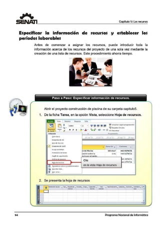 /:
...(
(
...~r.·
';t~
''
94
Capítulo V: Los recursos
Especificar la información de recursos
períodos laborables
establecer los
Antes de comenzar a asignar los recursos, puede introducir toda la
información acerca de los recursos del proyecto de una sola vez mediante la
creación de una lista de recursos. Este procedimiento ahorra tiempo.
Abrir el proyecto construcción de piscina de su carpeta capitulo5.
1. De la ficha Tarea, en la opción Vista, seleccione Hoja de recursos.
Tare; Recurso Provecto Vht~
~ ~
~ - 1 1 - ?. ~ = ~ ~ >.ctu.:i'hz.ar según progtam~·ción
Colilbri -r. 2$% o:-: 7~ 1 ox g:a.
lt). W' Re-speta1 vínculos
)ti{ K ~ 1 <'~ T -'. .. - . q - 1 ~ 1 ea> ~.~ e Oesadivar
~agtan1a Peo:r
'lde GMitt ...
Jmtegrada
~ole ndi:rit1
Diacara1na de 1ed
uso de recursos
0 Otaurarna ae Ganrt
Escala de tiempo
For1nu1orio detareas
Gantt d: 1e9uirnierrto
Gráfico de r.ecu1sos
HQjll de recursos
~ Rs_st:oblccc:rv11lorcs prcdctcrminodos
[f¡ &ua rdat lisea...
¡§1 fl<i> vi~tas...
27 un 'll
n de Piscina
ación sobre 1a
scina e·n el ·airdin.
Clie:
Pro grorn~cidn
2i ul 'll
.. Ourac·ión •
120 días? 1 mie01/06/11
l ms, mié 01(00/11
,., 29(06/11
-
ié 27(07/ 11
en la vista Hoja de recursos
2. Se presenta la hoja de recursos
O ~dl'1 r-«mSC ... í"X! _ ffitr.-0dt • i"I~. Grux. <cediid hs3 T.ti~t;~ ~Nsc ~r ~ne: CrA-
llre'E f!:n;;t".3
• . ... ..~.t ~ ~
•
Programa Nacional de Informática
 