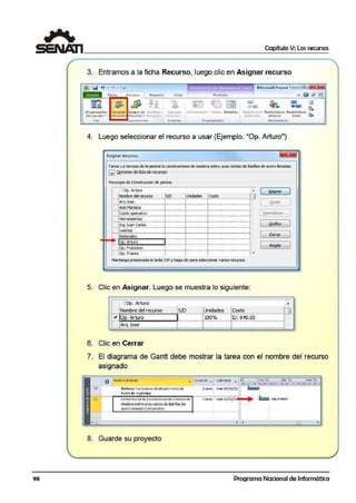 1 Capítulo V: Los recursos
3. Entramos a la ficha Recurso, luego clic en Asignar recurso
tterrd-mienl~dc d'MUTdttl 5 de Go11ll M icrosoft Proj;cct c::::1 IE
Vist a f Oímato
"" Q ¡¡l¡l
~
~ ~I ~ ~
e [3
..... ,.,
·- •- l«•
Tarea Recurso
-il'ii-'....
m ;¡¡, 8 ~~
O rooniz.ador Asianor G1upo de 5u~li'tulr Agtcoor lnforn1ación r-.'otos Octal !c:;; Redistribuir Rcdi:;;i ribu i1 Redi ~tribuir ._
>efPt.clót• 1-ecurso todo ·üthde eaulpo • recursos ecursos ~ recurso <t. tf{IJl"SQ(¡
Ver- ion aciones ln:scrtcr Propicdadc~ Redistrib uir
4. Luego seleccionar el recurso a usar (Ejemplo. "Op. Arturo")
A.signar re.cursos ~
rarea: La teraia de la piscinala construiremos demad<!B sobre unascestas de Barílla.sde aaro nenadas
GJ Qpciones rileisla de reCl.lf!lOs
Rea.:sos de Construocion de piscina
¡0p.Arturo A
1 ~nat 1
Nomll'ede!recurso sin Unidades Costo n
Arq Jose . . 1 ~l:l!r 11- ·······- ··········- ········- ····· -······- ·······- ····"··- ·········- ..···"··- ·-······- ··...····- ·-········-
lsisMariana l l l1 - ......._ ..........,_....., , _......,__;......_ ..., ..._¡........_ ..,,...__¡......._ ......_ ..........._ ...,,.._
: 1Costo operativo 1 1 1 Rl!efnDllUN..•1- ···········- ········ -·······- ··..····- i·····- ..·······- •..······- ·······- ·,¡·······- ·-·······--······- ·-·····..-
Herramientas l i j
,_ ¡;;·· ·~;;··c..io;·- · -r -· -¡-· -¡· - ··-··· --·· -- 1 ~aflco 11- ····~··-··········-······-·······-i······-·······--·········--········-·i·······--······-·-·······--·······-
L1>selas i i i
1- M~~¡~;-........- .......- J.....- ......~......_....,..._,.......- .........-.........- ........._ 1 Cerrar 1·····- ·······_...¡........- ........_ .;.......- ...···- ······- ·······-
Do. Arturo i i
1 1op. f'fandsa> , ··-····-¡· ···-······- r ··-····- ·····-·· ······- AVU.da
1- ·········- ··········- ········- ········- ··•······- ······..·- ·······- ·······- ·······- ·-..····- ··········- ·············-lop.f'fanc1> ¡ ¡ ¡ ~
Manteng,opreSIOllad.ala teda Ctrl y hagadiepara selo!cdonar varios rea.rsos
5. Clic en Asignar. Luego se muestra lo siguiente:
1Op. Arturo
r-:-+.N~o~m~b~re~d~e~l r~e~cu~roo:..;..~-tS~/D.;;;_~--ll~1un~i~da7d~es"-~l=co~s~ro'=""::-:-~~~-1CJ
" oo, Ar1l.iro ilOOo/o is/.6'!0,001--F;¡;.;,;,,;;.;;;;;;.;;.,_____,JI........._................ ....._........................,_,......................................._.,............
Arq Jose ¡ ¡ i................~..............~ .............................................................................................'"..........................................................
6. Clic en Cerrar
~
7. El diagrama de Gantt debe mostrar la tarea con el nombre del recurso
asignado
O tlombrede tarea
Rellenar los huecos de e l perimeU-o de
fuerade-lapisano.
La terra?a de la·piscina Ja oot1struiremos d e
maderaso~re unastestasdesarillasde
acero lte nada!icon piedras.
8. Guarde su proyecto
2 se m., m i.@ 02/1 1/ 1
Programa Nacional de Informática
 