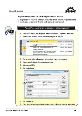 Microsoft Project 2010
Asignar un único recurso de trabajo a tiempo parcial
La asignación de recursos a tiempo parcial se refiere a dar la responsabilidad
de una tarea a un personal durante parte de su jornada laboral.
1. De la ficha Tarea, en la opción Vista, seleccione Diagrama de Gantt.
2. Seleccionar la tarea al cual se desea asignar el recurso.
O Nombre de tarea • Duración • Comienzo ...
Hormigonando la corona y el último
escalón.
Rellenar los hueoos de•I perímetro de
fuera de la piscina.
La terrata de la piscina la eon.struiremos de
m,adera sobre unas cestas de Barillas de
::ir.1>rn flpn11rfü1<; cnn niPdr::i<;.
2 sem. mié 05/10/11
2 sem. mié lCJ/10/11
2sem. mié 02/11/11
3. Entramos a la ficha Recurso, luego clic en Asignar recurso
4. Hacemos clic sobre el recursos a agregar
5. Asignamos 50o/o.
6. Clic en Asignar
1
"Asignarrrecursos
Tarea: Relenarlos huecos de el perímetro de fuera de lapiscna.
GJ Qpdones de lista de rea.rsos
esReQJl'~OS de Construocion de pisdM
x i A l 50º/o '
JA
IJ:t;qlar
Is.o lcostD "'lNorrore del recurso Unídl>des
1
A .,, Asis Mariana i 50%1 l.A.. S/. 800.00 1 Qt.ítar 1,_ .....,,_ ,,,,..,..._...,..,..__.,....,.__,,,,,,,,_,.,,.,..._. ~ ,.,,,,_.,,,.,,__,,,,,,,_ .,.,.,._
Arc¡Jose ! i ' .- c~.i.; ~¡;:a.,;¡;~;;:-··· --r····-········-r1 e 1- r ·- - - ··- 1 1Re~2ae-...
- ......__,,,,,.•_,.•,.._ ..,.,,.__..,,¡,,,,._.•,,,,..,_¡,.... .J/. ,,,_.;..,,,.._ .,. ,..._ .......- ........_
He'raml~121s 1 1 ~ 1
- ...,.,_ ,,.,,,,,,.,_,.,,,,,...,_ , .,,,,,,_,,,,,.,,,_ ,,,,,,.,,_ ,.,,,.,,,_ ,,, ,.,,,__,,,,,,,_ ,,.,,,_ ,,,.,,,_ ,,,..,,_
1 Grafito 1I.~~~.f!19.~- ···- L·- · .J. - ·· .J ·-·· ·-· ··-- ··-- Losebis 1 1 1
- '' "- - "'" "'"__,,,,,,_ ,,,,,,,,_,,,,,.,,,_,M,,,,,,,_ ,¡ ,,,,,,,__,,,,,,,__¡,,,.,,,_ ,,,,,,_ ,,,,,,,,,,_,,,,, .,,_
1 Cerrar
1. 1 ' ' 'Materiaes ' ' '
- oi.l~..;t;Ko ... -· ···-¡··-···-l··-···-1··- ··-···-··-
- 1 Ayyda
1
......- .........,_ ,,,,,,,,,_ ,,,,,,,_ ,,,,,,,,,_ ,,,,,,,,,_ ,.,,,,..,_,,,,,,,,,_~,,,,,,,_,, ,.,,,,,,_,,,,,,,,_,,,,,..,_
§~:~:~~ - ·-···!··--···--- ·-1· -·······- ·······-·······-- ~
Ma¡i~ pr~aQI¡¡ I¡¡ ~ c;trt y hªgq di~ Pi!'<! ~º'"" y¡¡rios r<;º"'5Q~
7. Clic en Cerrar
8. En el diagrama se aprecia la tarea con el nombre del recurso asignado
Programa Nacional de Informática 99
 