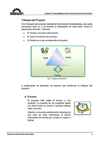 Capítulo I: Generalidades sobre la Administración de Proyectos
Triángulo del Proyecto
En el triángulo del proyecto intervienen tres factores fundlamentales, los cuales
interactúan entre sí, y de acuerdo al desempeño de cada factor influirá el
desem¡peño del resto. Tenemos:
• El Tiempo o durración del proyecto.
• El Costo económico del proyecto.
• El Ámbito en el que se desarrolla el proyecto.
Coste Ámbito
Tiempo
Fig. 1 Triángulo del proyecto
A continuación se describen los factores que conforman el triángulo del
proyecto.
a) El tiempo.
El proyecto está sujeto al tiempo, a una
duración. La mayoría de los proyectos tienen
una fecha límite en donde el proyecto deberá
estar concluido.
Además, el proyecto posiblemente disponga de
una serie de hitos intermedios (o puntos
intermedios de control} por cumplir en cuanto a
fechas.
Programa Nacional de Informática 3
 