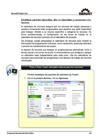 Microsoft Project 2010
Establecer períodos laborables, días no laborables y vacaciones a 1,os
recursos
El calendario de recursos as·egu:ra que los recursos del trabajo (personas y
equipos) únicamente están programados para aquellos ,que están disponibles
para trabajar. Afectan a un recurso específico o categoría de recursos. De
forma predeterminada, la configuración de las horas de trabajo en el
calendario de recursos coiincide con el calendario del proyecto.
Sin embargo, puede personalizar el calendario de recursos para mostrar la
información de programación individual, como vacaciones, ausencias laborales
o período de mantenimiento del equipo.
Si dispone de recursos que trabajan en programaciones alternativas, como a
tiempo parcial o en tumos de noche, le recomendlamos que configure y aplique
un calendario base independiente para cada turno. Use los calendarios de
recursos para acomodar las excepciones a los tiempos de trabajo de recursos
individuales.
Primero establezca las opciones de calendario de Project.
1. Clic en la pestaña Archivo, Clic en Opciones
f]iJ1 r.;I ., • (" • • Conttrucc1on de piscina - M..
Torco Rcc.u1:so Fto1cct o Vi:st4 formolo
Q Gu.ar<1ar
~ Gu.a1darcomo
Q Abllt
lnfor n
Reciente>
Nuevo
Imprimir
Guardar y enviar
Ayuda
lnfonmación acerca de Constr...
C:Uscr~Ji.dmini:s1rodorOcsktopTOOO PROJECT A...
Organb:ador
Cl.tonbs: do Projoct Servcr
No ~stá conectado a ProJed
Sen..·er
Organizar plantill• 9lobal
tltlueva elementos del proyecto
como vi:#.11:-.., informes y !Dbl"s
entre dG!: ~rchivos loc~!es o entre
un archivo localyel archivode
ptantJlla global.
[ 1!3 Opdoncs ' =:J
~ s.alir " ,.......'--------~.
.t i
·Clic en Opciones
Programa Nacional de Informática
información dt Uproyecto
F!rh.; dP. com1en¡o
fecho de f!n-oli:!od ón
PtoQ1a'Yia1 a partir oe
Fecha ele estacte
Último rnodifio ci6n
úilt:ndorio dcl 111:1oycdo
PnorHUd
103
 