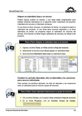 Microsoft Project 2010
Asignar un calendario ba~ a un recurso
Project calcula cuándo un recurso y una tarea están programados para
trabajar mediante calendarios en el sigu~ente orden: Calendario del proyecto,
Calendario de recursos y Calendario de tareas.
Si una tarea no tiene recursos, ni calendario de tareas, se programa según el
calendario del proyecto. Si una tarea tiene recursos asignados y no tiene
calendario de tareas, se programa según el calendario de recursos del
recurso. Si el recurso no tiene ningún calendario de recursos, se utiliza el del
proyecto.
Paso a Paso: Asignar un calendario base a un recurso
1. Ingrese a la ficha Tarea, en Vista cambie a Hoja de recursos
2. Seleccionar el recurso al que desea asignar un calendario base
3. De la columna Calendario base elegir su calendario base.
o l'fomb(ede•recurs.o .,.. npo ., ·In .,,. apacl da ... Tasa
• rasa horas eosto/Uso ... ACufnular .., talendarl ., Cl><H2
•max1ma estándar ~tra baSE
1
.
s/.ro.oo Prorrateo 1 l·IJ ArqJOSQ Tr~bajo A 100% S/. 40.00/hora 5/. 5/J.OO/ hora
2 lng Juan carios Tr• bajo 100% s/.so.oo/hora S/. 60.00/hora s/. o.oo Pro" ateo 2iho0ras
100% S/. lU.00/ hora S/. 40.00/ hora
Estandar
3 Sup. Luaana "fr• bajo s S/. •0.00 Prorrateo,••l.....,.al·--·····--· ·-·
• Asfs Mariana Troba¡o 100% S/. 20.00/ hora S/ . 15.00/ hora
1 •
A S/.<0,00 Prorrateo: • • •• . • . i
s Op. rranco Trobajo o 100% S/ . S.00/ hora S/. 16.00/ hora S/ .<0.00 Prorrateo'~"mRl'lt•·- 1 -,J
'
6 Op. Arturo Trabajo o 400% S/.8.00/ hora S/. 16.00/ hora S/,10.00 Prorrateo Lab·oral
' Materioles Material M :S/.0.00 S/. l,000.00 Comiento
8 Herramientas M¡aterial H :S/.0.00 5/. 1,500.00 Comienz:o
9 Costo operativo Costo e Prorrateo
Cambiar los períodos laborables,.días no laborables y las vacaciones
para recursos individuales
Para cambiar los períodos laborales, los días no laborales y las vacaciones
crear un calendario para el recurso o grupo de recursos.
Paso a Paso: Crear calendario laboral para un grupo de recursos
1. Clic a la ficha Tareas y en 11a opció:n Vista establezca Hoja de recursos
2. En la Ficha Proyecto, Cliic en Cambiar tiempo de trabajo.
~ Cambiar t1·empo de trabaJo
Programa Nacional de Informática 105
 
