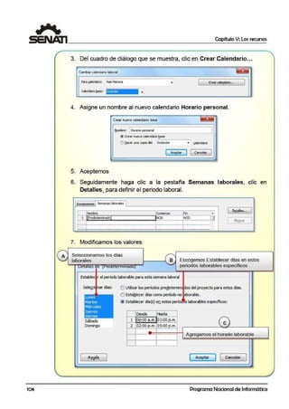106
Capítulo V: Los recursos
3. Del cuadro de diálogo que se nnuestra, clic en Cre·ar Calendario...
Cambiar calendario laboral
P!lra¡alerxlarlo: AslsMariana CreM cal•!ldMlo...
calendario ~ase: ::Stándar
4. Asigne un nombre al nuevo calendario Horario personal.
Crear nuevo calendario base ~
~om:,re: G orario personal
J
.!J Crear ooevo calendario ~se
-,..'.> tj.acer ...a copla del Estándar ~
gilendarlo
1 Aceptar
J 1 Cancelar
l
5. Aceptemos
6. Seguidamente haga clic a la pestaña Semanas laborales, clic en
Detalles, para definir e·I periodo laboral.
Exceooones I Sema'las laborales 1
Nombre Comienzo !Fin ~
1 ¡¡;;:edetermnadoJ
.~'?.O- -- -~N.oo.... --······-- tJ
....,_ .,,,,,_........- ......_ ,,,,,,_ ,,,,,,_ ......- .......,+........- ......- .......__¡.....- ......,_,,,,,,_,,,
........- .........- ........_ ,,,,..,_ ....,,,,,_ ,,,,,.,_ ,,,,,,,,_,,........!,.........- .....,..._ ,,,.,,,_ ..~.......- ........._ ........_ ,,,
7. Modificamos los valores
A Seleccionamos los días
laborales
Estable r el peñodo laborable para estta semana laboral
1 Dttales...
1 El!!!nar
Sele~ó nar días: O Ub1izar los períodos.predetermin os del proyecto para estos días.
Lunes
Marti:s
Miércoles
l.Jeves
Viernes
Sábado
Domingo
é) EstaQlecer días como período no borable.
@ Establecer día(s} en estos perío s laborables espeóficos:
Desde Hasta
1 OB:ooa.m. g}.:.g9..P-.·.'!'.·.
2 02::00 p.m.!O5:00p.m.
····-··············--····--¡···...........................
e
1
J
1--1....~...... .. .... .......¡............................
'
Agregamos el horario laborable
1--1······..·······-··-····....¡................._..,,....
1 Ayyda 1 ( Aceptar J l Cancelar J
Programa Nacional de Informática
 