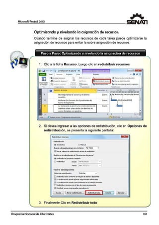 Microsoft Project 2010
1
Optimizando y nivelando la asignación de recursos.
Cuando termine de asignar los recursos de cada tarea puede optimizarse la
asignación de recursos paira evitar la sobre asignación de recursos.
1. Clic a la ficha Recurso. Luego clic en redistribuir recursos
lil1 rñ! "J • I"' • I • Conwuccion de piscina - M.. ~erramtentas <lediagramadeGantt.
T111ea RECUltSO Proyecto
m • As ignor ICCUISOS •
f'J- Grupo de rcw1so-s •=
Or9ani1ador
~ S~Utulr r c:CUISOS
Ag1e9a..-
de eauipo .. ·erursos...
Vc1 Asfynation:s lns~1ta1
No1nbre de tarea
r!2jcnro1n ocién
~ Nolits
~ [)etanes
Propicd.1dcs
Formato
O Re-dishbuh sclctci6n ~ Opciones de redistribución
~ Redi stribuir rccut~o· ~ 601101 redistribución
-•1aReo~s1r1ou1r todo :filtili'a ta so01eas1gnación siguiente
R.cdb llibU!I
.. ouractón ,.. l').OY '11 die '11 ....
•_ _,f---'----------------------'-1 17 24- 31 0714 21 28 05 12 19
9
10
11
Hormigonandola corona yel último
es,cafón.
Rellenar los huecos de el pe rímetro de
fuera de la piscina.
l a terraza de la piscina la construi1remos:,de
madera sobre unas cestasde Baríllas de
acero lle nadas con piEdras.
Jt Nuevas tar~as :PfOgíamada 1uanua1mente 1
2sem. Op. Arturol0V.· Fre1 nci.:sw,Op. Fre1rnm
2sem.
2sem.
2. Si desea ingresar a las.opciones de redistribución, clic en Opciones de
redistribución, se presenta la siguiente panta.lla:
Redistribuir recursos
R.edistribución
@ Automáticc cE) Manual
Eluscar sobrea;ignadones con el criterio: Por horas ...
~ Borrar vakres de redistribución antes de redistribuir
Ámbito de la redistribución de 'Construcdon de piscina'
@ Redistribur el proyecto corrpieto
O Redistribt.i1
Desde:. r¡m_i_é _O_!j_06_/_ll-----.~¡
Hasta:· 1mar 15/11/11 • I
Resolversobi<asignaciones
Orden de redstribución: Estándar
ElRedistribUr sólo conforme al marge.n de dema a disporiible
~ La redistrb.Jdón puede ajustar asignaciones individuales
12]1;:irPrlii:;trh1.:-ión í" 1PrlP CTPar rlivii:;innpi:; Pn PI tr;:ihAjn rpi:;~ntP
!!::!RedistribUr recursos con el tipo de.reserva propuesta
~ Distribuir tareas programadas manualmente
Ayuda 11Bprrar redisbibución,,, 111Redistribuir todo JJAceptar ] 1 Caracelar
3. Finalmente Clic en Redistribuir todo
Programa Nacional de Informática 107
 