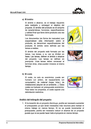 4
Microsoft Project 2010
a) El ámbi'to
El ámbito o alcance, es el trabajo requerido
para realizarlo y conseguir el objetivo d·el
proyecto. El ámbito del producto es el conjunto
de características, funciones, especificaciones
y calidad final que tiene dicho producto una vez
terminado.
Los documentos (en forma de manuales) que
esquematizan esta información sobre ·el
producto, se denominan especificaciones del
producto. El ámbito viene definido por las
tareas a realizar.
El ámbito del proyecto está formado por las
tareas. Las tareas, a su vez se dtividen en
fases. Las 1areas, definen el ámbito o alcance
del proyecto. Las tareas se definen en
jerarquí.as. Unas tareas deben comenzar al
terminar otras, otras pueden iniciarse al mismo
tiempo.
b) El coste
El coste, no solo es económico, puede ser
humano (un pintor), de equipamiento (un
computador), de material (hojas, tinta,), de
instalaciones (alquiler de un ambiente....). Estos
costes se traducen en presupuesto económico.
Para todos los proyectos, el coste supone una
delimitaciórn restrictiva.
Análi$iS del triángulo del proyecto
o
1. Si la duración de un proyecto disminuye, podría ser necesario aumentar
el presupuesto ya que serán necesarios más recursos para realizar el
mismo trabajo en menos tiempo. Si no se puedle incrementar el
presupuesto, podría ser necesario reducir el alcance de un proyecto
puesto que no se puede hacer todo el proyecto en menos tiempo.
Programa Nacional de Informática
 