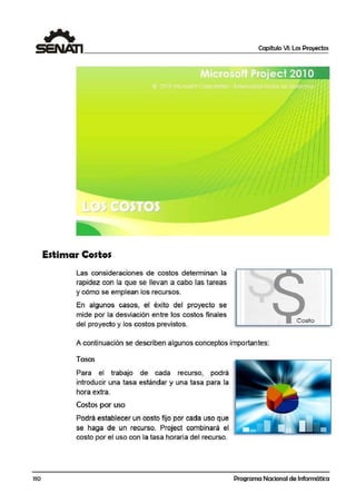 110
1 (j
Estimar Costos
Las consideraciones de costos determinan la
rapidez con la que se llevan a cabo l'as tareas
y cómo se emplean los recursos.
En algunos casos, el éxito del proyecto se
mide por la desviación entre los costos finales
del proyecto y los costos previstos.
Capítulo VI: Los Proyectos
A continuación se describen algunos conceptos importantes:
Tasas
Para el trabajo de cada recurso, podrá
introducir una tasa estándar y una tasa para la
hora extra.
Costos por uso
Podrá establecer un costo fijo por cada uso que
se haga de un recurso. Project combinará el
costo por el us.o con la tasa horaria del recurso.
Programa Nacional de Informática
 