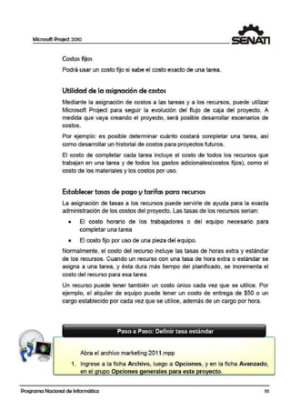 Microsoft Project 2010
Costos fijo·s
Podrá usar un coslto fijo si sabe el costo exacto de una tarea.
Utilidad de la asignación de costos
Mediante la asignació:n de costos a las tareas y a los recursos, puede utilizar
Microsoft Project para seguir la evolución del flujo de caja del proyecto. A
medida que vaya creando el proyecto, será posible desarrollar escenarios de
costos.
Por ejemplo: es posible determinar cuánto costará completar una tarea, así
como desarrollar un historial de costos para proyectos futuros.
El costo de completar cada tarea incluye el costo de todos los recursos que
trabajan en una tarea y de todos los gastos adicionales(costos fijos), como el
costo de los materiales y los oostos por uso.
Establecer tasas de pago y tarifas para recursos
La asignación de tasas a los recursos puede servirle de ayuda para la exacta
administraci.ón de los costos del proyecto. Las tasas de los recursos serian:
• El costo horario de los trabajadores o del equipo necesario para
completar una tarea
• El costo fijo por uso de una pieza del equipo.
Norma1lmente, el costo del recurso incluye las tasas de horas extra y estándar
de los recursos. Cuando un recurso con una tasa de hora extra o estándar se
asigna a una tarea, y ésta dura más tiempo del planificado, se incrementa el
costo dlel recurso para esa tarea.
Un recurso puede tener también un costo único cada vez que se utilice. Por
ejemplo, el alquiler de equipo puede ten1er un costo de entrega de $50 o un
cargo establecido por 1cada vez que se utilice. además de un cargo por hora.
Paso a Paso: Definir tasa estándar
Abra el archivo marketing 2011 .mpp
1. Ingrese a la ficha Archivo, luego a Opciones, y en la ficha Avanzado,
en el ru o O ciones enerales ara este ro ecto.
Programa Nacional de Informática 111
 