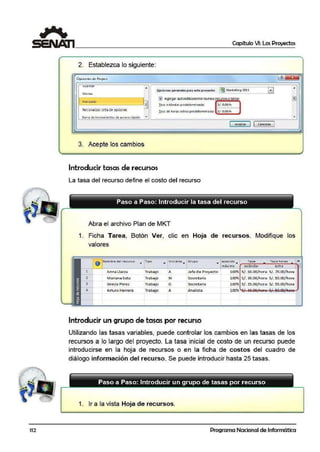 11'2
Capítulo VI: Los Proyectos
2. Establezca lo siguiente:
Opl.iurle':> u~ P1ujt:Ll ~ ~~
vua.roar
I®~tar.keting 20l1
l•I
A A
Qpciones gemerales para est·e proyecto:
Idioma
1 Avo'1Zddo
8
~ Agregar automátlcamemenuews recursos vtareas @]
! .:.sol cstónd ;:u p1cdctcrmino:a;:lo: Sf. 0.00/ h
Persanalizar cintade opcione1 ! asa de horas eitr:is predetermina da: Sf .'0.00/ h
Sarr.a de herramientas de a cceso r;3pido • •
[ Aceptar l1Cancelar l
3. Ace·pte 11os cambios
Introducir tasas de recursos
La tasa del recurso define el costo del recurso
.Abra el archivo Plan de MKT
1. Ficha Tarea, Botón Ver, clic en Hoja de recursos. Modifique los
valores
1
o Nombre- del re·cuí'$: o
• 1ipo
•
lnicia le!
•
Grupo
•
apacid) • Tasa Ta.!::a horas 1-.. estan ar extra 1n:ax1m3 .
1 An·na Uacza Trabajo A Jefe de Proyecto 1.00% S/. So.00/hor.a S/ . 70.00/hora. "
2 Marianai Soto Trabajo M Secretaria 1.00% S/. 30.00/ hor.a S/ . 50.00/hora
3 Grecia Perez Trabajo G secretarla 1.00% s /. 3S.OO/hor.a s/. 55.00/llora
4 Arturo Herrera Trabajo A Analista 100%
Introducir un grupo de tasas por recurso
Utilizando las tasa.s variables, puede controlar los cambios en las tasas de los
recursos a lo largo del proyecto. La tasa inicial de costo de un recurso puede
introducirse en la hoja de recursos o en la ficha de cost os del cuadro de
diálogo información del recurso. Se puede introducir hasta 25 tasas.
Paso a Paso: Introducir un grupo de tas.as por recurso
- - - -
1. Ir a la vista Hoja de recursos.
- -
Programa Nacional de Informática
 