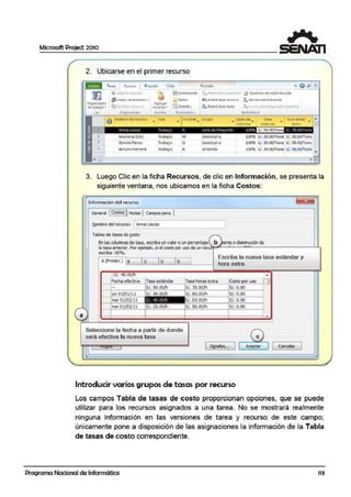 Microsoft Project 2010
a
2. Ubicarse en el prim.er recurso
Tarea K:cu:so Proyedc. Vista Formato
~
SI A!lgnar r1wrs::it
~
1!'.3 tnformac1ón :'.P.:Oltrllbulr ! e!e-tc1Cn ~ Op<lones ae redlStJltiuoón
".}§1Grupo ae re<ursos • O riotas ¡.·~ Re<11)tn1>u1r re-cur!o :. 6orrarre<11stnbuoon
Org-Jn izodor
~SJsl1tu11 IC.t.ílCS
Ag1cgar
~ D<lollc:i f s Redist1ibui1 todo t11lt a 111 1otireosig:-iacion )iguicntcde ~qlUpO-.. reC'ursos ..
.'e.r Asignad(lne-> trsE-rtAr R°O-J::iitdade s Ped.l.;tribulr
o Nombr.e del recurso
•
Tipo
• 1n1c1a es~ Grupo
• apac da~ rasa ., Tes.a horas
1r1~1.ima :ste1inoat e~tr"
1
2
/nna Ll.;cza Tra baJ' f Je te C€: Proye:to 1)0':-ó S/. 50.00/ hora s.:.70 CO/ior;
- 3
4
Mariana soto
Grecia Perez
An.uro Herrera
Trabajo
-
Trabaj o
Trabajo
M
G
A
secretaria
Secretar ia
Analista
10056 s/. 30.00/hora. s/.50.00/hora. . .
100% S/ . 35.00/hora S/ .55.00/hora
10056 s/. 30.00/hora s/.50.00/hora ...
•JJ
3. Luego Clic en la ficha Recursos, de clic en Información, se presenta la
siguiente ventana, nos ubicamos en la ficha Costos:
Información del recuFso
~eral !'cosfuS"!INotas 1campospers. jt ....._.........._.
Nombre del recurso: [ Anna Llacza
Tab4as de tasas de g:psto
En las columnasde tasa, escrba un valor oun porcentaje to o dismlllUCión de
la tasa anterior . PQo- ejemplo, si el costo por uso de un re·nt?.,..."'--'--~~~--------~L.LL,
esaba -20%.
A (l>redet.) B e D E
Escriba la nueva tasa estándar y
hora extra.
jS/. "l0.00/h •
Fecha efectiva Tasa estándar Tasa horas extra Costo por uso
1--1:7.............. .......................t~!.:;.~..QQ!.1:!..................-i~!.. !!!.:~~fr.!.......................J~!.:..9.:.'l.9.......................
1
_ _,~Qg~0~}i···~SL<10.ooa¡-¡~~'.~~'.~~-··-·-·-··..····i~:-~'.~~··········--·····1-...¡.......................................... - 11_ .....................................................................................................
mar 01/03/ 11 !S/. 25.00fro iS/. 50.00¡li lS/. 0.0011--+-·-·-·······-·-····-········-····-:e·-·-········-·-·-·····-····-········-•••f"·-············-·--··-·····-·-·-·-·····-·-·1·-···········-·-·-········-·-·····-
; l i,,_,_,,.,......._..,,,............-..!·....-......,_..........._,-·-·-·-..•·...~........- ...._,_,_.,_,,_,_,_,,.,.............1.- .........,_, _,_,_,,,.,_,~,...... ~
Seleccione la fecha a partir de donde
será efectiva la nueva tasa
1~talles...
e
Aceptar cancelar
Introducir varios grupos de tasas por recurso
Los campos Tabla de tasas de costo proporcionan opciones, que se puede
utilizar para los recursos asignados a una tarea. No se mostrará realmente
ninguna información en las versiones de tarea y recurso de este campo;
únicamente pone a disposición de las asignaciones la información de la Tabla
de tasas de costo correspondiente.
Programa Nacional de Informática 113
 