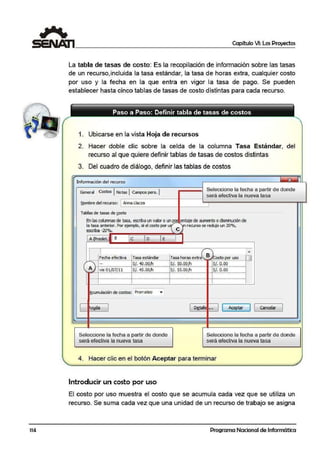 lf4
Capítulo VI: Los Proyectos
La tabla de tasas de costo: Es la recopilación de información sobre las tasas
de un recurso,incluida la tasa estándar, la tasa de horas extra, cualquier costo
por us,o y la fecha en la que entra en vigor la tasa de pago. Se pueden
establecer hasta cinco tablas de tasas de cos,to distintas para cada recurso.
1. Ubicarse en la vista Hoja de recursos
2. Hacer doble clic sobre lai ceilda de la columna. Tasa Estándar, del
recurso al que quiere definir tablas de tasas de costos distinta.s
3. Del cuadro ,de diálogo, definir las tablas de costos
Información del 1recurso
General Costos J Notas 1<Campos pers. 1
NOll'lbre del recurso: Anna Uacza
Tablas de tasas de !;OSto
Seleccione la fecha a partir de donde
será efectiva la nueva tasa
Enlas i::olumnas de tasa, escriba un 1,1alor o un~ enlaje de aL111ento ocft!:mirudón de
la tasa anterior. Por ejemplo, si el costo por u recurso se redujo un 20°1.,
esaiba -ZQ'l'g, e
Lk:--J.!Fe~ch~a~e'..::fe~ctiv~· ª~f-!.T~asa=es~tá~·n~da~r-~Ta~sa~hora~s~ex~tra~.,B~Co~s~to~por~u~so~Q
iS/. 10.00/h !S/. S0.00/h [S/. O.OCA ................,......_,...,_...........¡............... .~.............~.... .....M . . . . . . . ..........,_, , , ......... . ._ . . . .. . . ..~.......... '"""""''' "'~-. ., . , _ ................ . . ... .
'¡,,..~~t:?.0. 1/~!!.1.3:_ .....J.S..!.:._~s.;:.QQf!i._.,,.. ·-······!~/:...S..S..:0.0.ft:i_.,,.. -········ ..!S.l:..Q·Q'l......·················¡ i l
l ! !_ _ _,,..><MO•OO"•- •- "•'"'''º' ..__,. ,,,,,, •-"'•'""'' ''4'~'''º''' •''*'''•• •"•><••• ··~•••••·~~•k••'•'..'º"º'' '" ••••••M-" •'""" .......-.....-.....................-.........
¡ !
cumulaóón de costos: Prorrateo
Seleccione la fecha a partir de donde
será efectiva la nueva tasa
!
~tale ... ( Aceptar J [ Cancelar J
Seleccione la fecha a partir de donde
será efectiva la nueva tasa
4. Hacer clic en el botón Aceptar para termirnar
Introducir un costo por uso
El costo por uso muestra el costo que se acumula cada vez que se utiliza un
recurso. Se suma cada ve·z que una unidad elle un recurso de trabajo se asigna
Programa Nacional de Informática
 