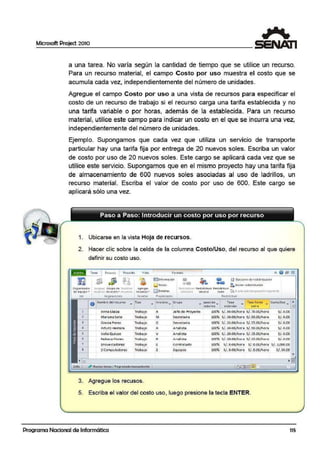 Microsoft Project 2010
a una tarea. Nlo varía según la cantidad de tiempo que se utilice un recurso.
Para un recurso material, el campo Costo p or uso muestra el costo que se
acumuila cada vez, independientemente diel número de unidades.
Agregue el campo Costo por uso a una vista de recursos para especificar el
costo de un recurso de trabajo si el recurso carga una tarifa establecida y no
una tarifa variable o por horas, además de la establecida. Para un recurso
material, utilice este campo para indicar un costo en el que se incurra una vez,
independientemente del número de unidades.
Ejemplo. Supongamos que cada vez que utiliza un serv1c10 de transporte
particu1lar hay una tarifa fija por entrega de 20 nuevos soles. Escriba un valor
de costo por uso de 20 nuevos soles. Este cargo se aplicará cada vez que se
utilice este servicio. Supongamos que en el mismo proyecto hay una tarifa fija
de almacenamiento de 600 nuevos soles asociadas al uso de ladrill!os, un
recurso material. Escriba el valor de costo por uso de 600. Este cargo se
aplicará sólo una vez.
1. Ubicarse en la vista Hoja de recursos.
2. Hacer clic sobre la celda de la columna Costo/Uso, del recurso al que quiere
definir su costo uso.
0 19an1?.ador
de equipo..
v..
Toreo J ~c<1.11so l Proytcto Visla
As·gnar G11!1po de ":!iou,;u·u'r ;grt 9a1
lfWfCót ret.UISOS .. rttur~ra. (t( Ul$0$ ..
~1ona<lontt tn~t'rtat
t"o1moto
!mJtnfOll"'llltlÓn
i.Jrio:as
fillOol• l ltt
PropltdiJdes
{I: U l!l Opdont> de rcdt>l11b1:.1Cón
"tJ • et• ~. 8orra.r rf'Chttri bu<.ión
i:etd~stribu r R.~1rtnDuh Red1~tnbulr
sel,trutn recurso todo ;t, L o l.:i· jObrc;:s1or,oc.C:1nJIQU:tnlC-
RtO*rlrlbulr
o Nornbrc dd retlr :;o
-lipa - l lnici.oJ.c-~-- 1
Grupo _ opocido .. To~;,
- Tos.o l-lorts~ Costo/Uoo _ @¡-méxlma estándar e)(tra
l Ann.:. Llacza Traba¡o A Je.fe de Proyecto 100% S/.5-0.00/ hor.a S/. 70.00/hora S/. 0.00
2 Mariana Soto Traba.jo M Secretaria 100% S/ . 30.00/hor~ S/.S0.00/hora S/. 0.00.. .3 Grecia1 Pf:!'rez Trabajo G Secretaria 100% S/ . 3S.OO/h0<.a S/. 55.00/hor• S/. 0.00
4
- Arturo Herrera Traba¡o A Analista 100% s/. 30.00/hor.o s/.5Cl.OO/hora S/. 0.00
5 Valia Quispe Trabafo V Anatista 100% S/. 20.JOO/ horn S/.35.00/hora S/ . 0.00
• Rebec;;i f lore s T r.;i;bt1 jo R Ant11iSt3 100% s/. 20.00/h.,.-.• s/.35.00/ho.-. s/. o.oo
7 Encuest adores Traba¡o E c.ontratado 100% S/. 0.00/hor~ S/. 0.00/hora S/. 3,000.00
- . -s 2 Compu1adoras Traba jo 2 Equipos 100% S/. 0.00/ hora S/. 0.00/hora S/. 50.00
ll~to 1 ~ ~lunoas tar!-a.S: Progl"ilmada rnanu:a!men1~ 1
3. Agregue los recusos.
5. Esciriba el valor del costo uso, luego presione la tecla ENTER.
Programa Nacional de Informática 115
 