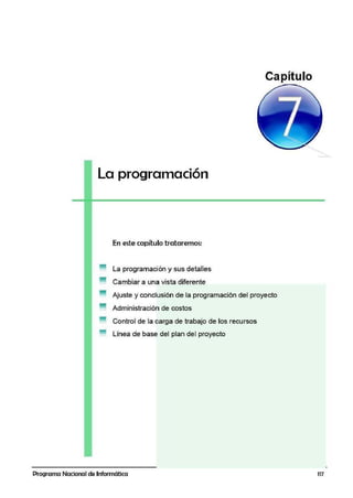 La programación
En este capítulo trataremos:
La programación y sus detalles
Cambiar a una vista diferente
Ajuste y conclusión de la programación del proyecto
Administración de costos
Control de la carga de trabajo de los recursos
Línea de base del plan del proyecto
Programa Nacional de Informática 117
 