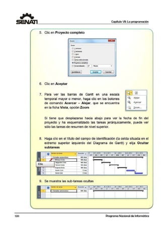 120
Capítulo VII: La programación
5. Clic en Proyecto completo
Zoom
Zoom
e ! >:emaia
é) i semaias
é) 1mes
O ;l.meses
o r area seleccionada
@ i'iQ:Y.~t.iii C.i:i~iii.i~io.i
f) Ec:r:;onoliio~: ~ Mo::;c~
18.ei:rablecer J ( Ac~~ ] 1 Cancelar
6. Clic en Aceptar
7. Para ver las barras de Gantt en una escala
temporal mayor o menor, lhaga clic en los botones
de comando Acercar - Alejar. que se encuentra
en la ficha Vista, opción Zoom
Q ~
~
~
Q,
~
A!ejar
As;ercar
Zoom...
Si tiene que desplazarse hacia abajo para ver la fecha de ·fin del
proyecto y ha esquematizado las tareas jerárquicamente, pue,de ver
sólo las tareas de resumen de nivel superior.
8. Haga clic en el título del campo de identificación (la celda situada en el
extremo superior izquierdo del Diagrama de Gantit) y elija Ocultar
subtareas
1
2
Clic
O Noot>re oe t~rea
b Estudiarsemestres
,.., PrimerCiclo
Segundlo Ciclo
Toreer GlclO
Cua.rio Ciclo
Qu!OlOC.ICIO:
SeXloCiclo
• Duración . (l :ri1, 2011 ·i 3,2011 l'tri t, 2012 1i3,2012 i1, 2013
600 días
100 días
100 dias
100 dtaa
5mss
Sm.s
od ene abr .íJI 1 &d ene abr iul oct ~ne a~r
··--·· ¡" 'g .,..,_...,
¡¡ ¡ · - - -:: ; . .
::::
¡¡
::
•
9. Se mue·stra las sub-tareas ocultas
O Hornbredcioreo • Dur~ciOn • . 1
1> ri ,201 '1 bi-3,201 1 ftri 1, 201 2 tri3,20f2 . · 1, 20 3
~-,-~1--~~~~~~~;--,.,..--.---i r=•n'-1i~··~·~·~~¡¡¡¡:;¡¡¡~".:;¡¡~•n~l ~~~··:;;:¡¡¡¡¡•~~~l ~<~d ~n~n¡¡¡¡:;¡¡¡•~·n~e.~I ·•~~
1:.. Estudi.o.r semestres 600 día:s 1
Programa Nacional de Informática
 