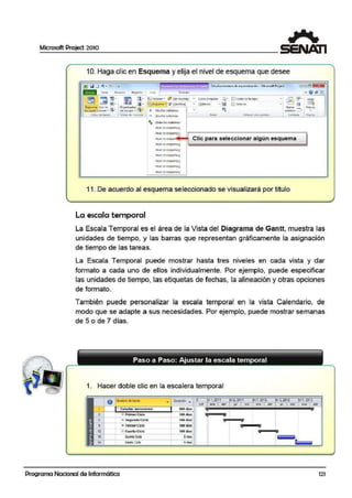 Microsoft Project 2010
10. Haga clic en Esquema y elija el nivel de esquema que desee
[!11Q D "! • (lo • . -¡E· ' '
. . ·ii!i Ülu:d.'iO'l"t.ecnic:¡.,: de etPoca.oli111dOn - Mi(ro<:oft Projcd [=-!;l!!I
i'
..i e1e11 ~wr•o Pl-oyieda fitl: f o 1m11to "' @ ¡¡;; ¡;¡
~ ~ iil· ,
lira - ~ !Orden:ir• ~!!Sin1C;..,1t,,1J Esm111 t.cmpo~ Q· IJI ú c."llo oc tiempo
~'
~'!.Ui . - .
@IB- l!il . l!J - ffi:j'-~quttr111 : l7 (sin fi~J - (3) tll e i c ~
·'~ (] Ot tll! fct . 13
.
Dh•w•m•, Uso út fil, 0 191nix•d<01 f¡
1 "1
tlu~·lll _ M 1<.10$
- • t1'tt1'S • .. d t CQU!po• • ·• + Mosbílr 'Sublart as - vt{lt,,110 •• •f'" .
Vl~to l <fi tillta-~ vistas d~ i'~((ifSO!
- Q_cu!t3f subtareas ZOO$ Vkta e" aos Oiñtl-ts ventana Mil<fCi
·-
... [O<l<li IOi SUDliltE.li
Ntw l oe es.:iucinal
rltlfl oetsauemill
- Clic para seleccionar algún esquemal'ffWI Ot fSolU
l'ffWI ot esquema!
l"Ofel ce tS()IJ<?ll'lil i
t ltVCI OC itiQUCll'ltl i
row ceC':SQuetn<i!
row ceC':Squcin11!.
tltlltl Ot ("SCllJCO'lll !!.
11. De acuerdo al esquema seleccionado se visualizará por titulo
La escala temporal
La Escala Temporal es el área de la Vista del Diagrama de Gantt, muestra las
unidades de tiempo, y las barras que representan gráficamente la asignación
de tiempo de las tarea.s.
La Escala Temporal puede mostrar hasta tres niveles en cada vista y dar
formato a cada uno de ellos individualmente. Por ejemplo, puede especificar
las unidades de tiempo, las etiquetas de fechas, la alineación y otras opciones
de formato.
También puede personalizar la escala temporal en la vis.ta Calendario, de
modo que se adapte a sus necesidades. Por ejemplo, puede mostrar se·manas
de 5 o de 7 días.
Paso a Paso: Ajustar la escala temporal
1. Hacer doble clic en la escalera temporal
.
8 Nurtircdetarea • OU:rcción ... 9 1, 2011 tn 1. ~12 ·1 ~13
o<! ••• •br ... ••• •tr .,, •b<
~ Estudior semestre$ <IOOdi..
1
100di.a -"2 .± Primc:r Ciclo
'ff '& • "
1
S.egu ndo Ck'lo t&O dias
!!
' '' ""'+TercerCICIO 100ellas "
!i12 ....~ Cuartocie·IO 100 ~$
' '"15 O•inlgCiob Srnaa 11 $
}- 1118 Stxte> Ocio Smu
Programa Nacional de Informática 121
 