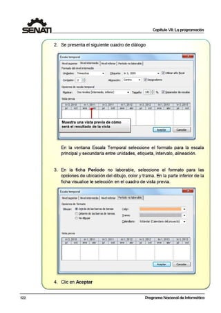 122
Capítulo VII: La programación
2. Se presenta el siguiente cuadro de diálogo
Escala temporal ~
Nivel superior Nivel Intermedio JNivel inferior 1Período no laborable 1
formato del nivel irTtermi:dio
l.kliQades: Trimestres ... !;tiqueta: tri l, 2009 ... 0 Ulilizar aiio fiscal
Con;ador: ~~ Aliueaóón: Centro ... [i]SeP2fi!dores
Opciones de escala te111POral
M!¡strar: Dos niveles (intermedio, inferior) ... Tamaño: 1 i43ll:1°/o lº1~eparador de escalas
Vista ¡:J"evía
tri3, 2D111 tri 1, 2011 tril, 2011 tri 1, 2012 tri 3, 2<112 tri 1, 2013 tri 3, 2013
lul 1 oc! eme 1 abr lul 1 oct ene 1 abr lul 1 oct "". 1 abr
ª"
1 oc1
1
1
1
1
1
1
Muestra una vista previa de cómo 'i i 1
será el resultado de la vista
[::~;,i::J l 1cancelar
En la ventana Escala Temporal seleccio:ne el formato para la escala
principal y secundaría entre unidades, etíq:ueta, intervalo, alineación.
3. En la ficha Período no laborable, seleccione el formato para las
opciones de ubicación del díbuilo, color y trama. En la parte inferior de la
ficha visualice le selección en el cuadro de vista previa.
Escala temporal ~
Nivel 5UPefiaf 1Nivel intermedio 1Nivel inferior [~~!~:~~Jii§i~bfe.]j
Opciones de formato
Dibujar: @ O~tr.ás delas barras de l!areas Co'2r: ...
O (lelante de las barras de tareas
I rama: ~ ...
O No dí!¡ujar
Calendario: Estálldar (Calendario del proyecto) •
Vista previa
tri 3, 20111 tn1, 2011 InJ., 2011 lrr1, 2012 tr13, 2012 tri 1, 2013 tri3, 2013
jul 1 oct ene 1 abr jul 1 oct ene 1 ·llbr jul 1 oct en'e 1 abr jul 1 od
1 1
1
1
j
¡l
'
1
1
1
1
1
1
!
1¡ ¡ ¡
[ Aceptar
' l 1 cancelar
1
4. Clic en Aceptar
Programa Nacional de Informática
 
