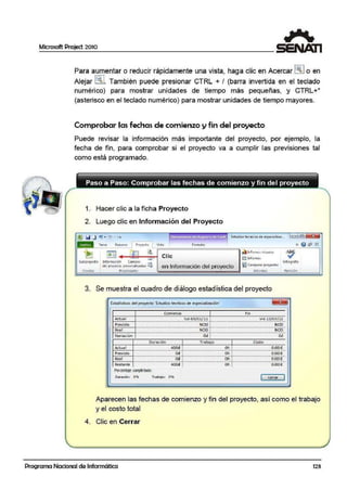 Microsoft Project 2010
Para aumentar o reducir rápidamente una vista, haga clic e111 Acercar l~I o en
Alejar ~~l. También puede presionar CTRL + I (barra invertida en el teclado
numérico) para mostrar unidades de tiempo más pequeñas, y CTRL+*
(asterisco en el teclado nutmérico) para mostrar unidades de tiempo mayores.
Comprobar las fechas de comienzo y fin del proyecto
Puede revisar la información más importante del proyecto, por ejemplo, la
fecha de fin, para comprobar si el proyecto va a cumplir las previsiones tal
como está programado.
1. Hacer clic a la ficha Proyecto
2. Luego clic en Información del Proyecto
i"' '"' • ' • r-, • • • • .. . ' • Estud ios: tecn icos de es-pecia lizac...
SUlip1oyeálo lnfo¡maoóm Campos
del proycc:to peno nolitodos ~
tnse1tar Fropiectaae~
Clic
en Información del proyecto ~~ Cornparar pro~iectos
1nro1n1es
3. Se muestra el cuadlro de diálogo estadística del proyecto
Estadísticas del proyecto 'Estudios tecnicos de especialización'
Comienzo 1 Fin
Re'tlSlón
Actual
Previsto
Rea l
lun 03/01/11 ! vte 13/07/12................................................................................................········+······.....•...........·················-················............•.....................•......•.......
NOD ! NOD
Variación
.................•..............•.............•.............••.............•..•.................·········1·······..................................•..........................................................•.......
NOD i NOD
···························································································· .oc1T································································································o;:¡·
Duración 1 Trabajo 1 Costo.
Act ual 400d ! Oh ! 0.00,
Previsto ................................................... od r ················································ Oh 1····················································¡):¡)0€
·····································································•················································································-·································································Real Od ; Oh ; O.OOC
Restante ···················································;¡oo;¡ ¡ ············································ c¡¡;··¡······················································o:ooc ·
Porcentaje completaoo:
Tr;obojo: O..Jb
[ @c:e"ª'.:J...........................'
Duración; O'"A-
Aparecen las fechas de comienzo y fin del proyecto, así como el trabajo
y el costo total
4. Clic en Cerrar
Programa Nacional de Informática 123
 