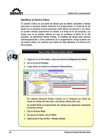 124
Capítulo VII: La programación
Identificar el Camino Crítico
El Camino Critico es una serie de tareas que se deben completar a tiempo
para que un proyecto finalice conforme a la programación. La mayoría de las
tareas de 11.ln proyecto normal presentan cierto tiempo de demora y, por tanto,
se pueden retrasar ligeramente sin afectar a la fecha de fin del proyecto. Las
tareas que no se pueden retrasar sin que se modifique la fecha de fin del
proyecto, se denomin~an tareas críticas. Si modifica las tareas para resolver
sobreasignaciones u otros problemas de la programación, tenga cuidado con
las tareas críticas; los cambios que realice en ellas afectarán a la fecha de fin
del proyecto.
1. Haga cl1ic en la ficha Vista, luego die seleccione Diagrama de Gantt
2. Clic en la ficha Formato
3. Luego active la casilla de v·erificación Tarea Critica.
~ Estuos aeteíC.to
lfi:jC";idricula ..
~ Oi~tño
Formato
12
'•" 1 ~ '"'"' """" Clic en tareas criticas
Columnas foimato ~==,,,..,~.....,~~~dJ>.ii;il,{jo
• LJI T;s1c.:is rctr.:is,ldos de Gontt ~ ow llo1• •
l~ Segundo Ciclo
!E 1tr~r t 1c10
i
100 cfias
100 aias
Por defecto Microsoft Project muestra en el Diagrama de Gantt las
tareas no críticas de color azul y las tareas críticas color rojo.
Es posible filtrar la programación de manera que aparezcan solamente
las tareas críticas:
1. Clic en la ficha Vista
2. Del grupo de Datos, clic en Filtro
3. Seleccionar el tipo de filtro: Tareas críticas
Programa Nacional de Informática
 