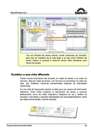 Microsoft Project 2010
Estudíostecn.icos de especíalizac... = [fil
Tarea Recurso Proy.edo Vista Forrnat<D
~ ~~ ~- :
1
m!!!._ª : -~!· IZ -¡s;n resaita~
l@;JJI La .,,, . "11>. 1%i· ,7 ~ A . Clic en Filtro
Oi3g1ama Uso de .c:i Organiiador .e
de Gantt - tareas " ~" de eq;uipo ... ti'.3 " r!d• ~ lnteorada nelES •
t=:::::=Vis=•·:;:· =d':::"::;'c;::"::==.v.:_:".::.'•:_••:.:.'.::.'".::.U.:::ISO='===I[Sin filtro]
.laeros
•
o Nombre de t!lreo nu Hilos
• Intervalo df '!Echas...
1 '.3 Estudiarsemestres lntervalo d€·tmrei!s...
2 1=i Prlmer eICKl Que utlliZdn el: 1ecu1so ...
~ Cur-$OSl r11r.3versolcs Tareas activ as
• Cursos: ModuWes:
Tareas complet·adas
B Clic en Tareas criticas
ó Í!l Segundo Ci'IQ
~ :ti Tercer Ciclo
1n rea1critira~
12 r:¡¡ cuarto CiCIO
r.,,c.,~ incon1plct.,~
Ta1eas 1«:1asa Clas
~ .aonarr11t10.
--;---¡---------1--1 ·"7 rsuevofiltro
'--"=-..,-----------1 V ~1is mu·Q;,,,
~ Nu·evas taraas: Pro gramada autotl lticamen ~ flostiar autor!llíO
r..lorlrar filas de f'ciumeri relacionadas
Una vez filtradlas las tareas críticas, puede ordenarlas por duración,
para que se muestren de la más larga a la más corta. Ordenar las
tareas críticas le ayudará a observar dónde debe esforzarse para
reducir las tareas.
Cambiar a una vista diferente
Puede mostrar información del proyecto en vistas de tareas o en vistas de
recursos. Algunas vistas de tareas y de recursos se encuentran en vistas de
hoja, que contienen columnas (denominadas campos) de información
relacionada.
En una vista de hoja puede cambiar la tabla para ver campos de información
diferentes. Otras vis.tas muestran la información de tareas o recursos
gráficaimente, como las vistas Calendario, Diagrama de red y Gráfico de
recursos, o las tareas y recursos relacionados con una escala temporal, como
las vistas Uso de tareas y Uso de recursos.
l.'t t.t
.:1 :¡ UJo de lf'Cl.fltlOS •
-.....A.Jo•·· .$ HoJ4 o~ '«"tu1so.1 •""'--:-4dor _
ar rqurpo • a Ott.u ....,~. -
Vl1t.s Ot •rtws:os
Programa Nacional de Informática 125
 