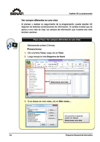 126
1 Capítulo VII: La programación
~~~~~~~~~~~~~~~~~~~~~~~~~~~~~~~~~
Ver campos diferentes en una vista
Al planear y realizar un seguimiento de la programación, puede resultar rútil
disponer de distintas combinaciones de información. Si cambia la tabla ·que se
aplica a una vista de hoja, los campos de información que muestra esa vista
tambié1n cambian.
Básicamente existen 2 formas:
Primera forma:
1. Clic a la ficha Tarea, luego clic en Vista
2. Luego escoja la vista Diagrama de Gantt
(fill lól lJ "1 ~ • I• Proycrtol - Micm::ioft Ptoject
• • 1 l111t.:i l flttU™> Provecto fu t11 f ormMo & @ ¡¡;> iZ
L~ ;. _L_J :.. - Ca!it:t'i
"'º" -:¡ H K li ~ · ,b. ·
.,,. ~ I ~- - ¡. ,¡ ~ ~
noor""'~ !'> 1no101J1;...,_-, ! .. ll'l~t·ri-:i1 111t-0fl!li1Cfóri ~~- tduiOJ
ll"ir.10,mC!".tt' ~ á
• l1
1Jc=====================:::i"•rn&r l l/VVU
!!;odt lf:( lHSO S
./1 01:191~arn4 de c$an~
e5CdjOI 01! tlffllPO
1! '11. 10 ene '11 L 7cnc 'll •
X V C> JVS O L MX J ~
G-cn_t1 dt •:g111mu:oro
Grafi<O dt-( tC'.lfSOS
Seleccionar una vista
u1oot t.:irt .0S-
Q 1t.ts.tabl«tr-r.t1101es 1>•edtte1ml!'lados
m &.uo1ª"'~lsfK.,.
t1 MtiS- wlst;;, ,
•El
Listo ;I' f'lUf'la,starea>: Pl'OQtílntOlda 111anualme11tt-
•
•-+
3. Si se desea ver más vistas, clic en Más vistas...
Mas vistas
Asgnaocin de recursos
·Caendano
D1a rama de Gantt
Diagramade red
Diaoramade reddesaiptivo
Diaoramade relaciones
Entrada de tarea
E!;cala de tiempo
FormularOde reaJrsoo
Formulor:O de b:tr~os
FcrmulorOOctollcs de torca
• [ t![ueva...
B[~od;ficar...
CoP,ar.••
( Q.rgariizador.. .
•
i!P;car 1 1 Gonoolor
..
Se presenta el siguiente·
cuadro de diálogo
Seleccionar una vista
Programa Nacional de Informática
 