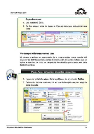 !
Microsoft Project 2010
1
/
tfJ,,,
...(
t>' V
·~
Segunda manera:
1. Clic en la ficha Vista.
2. De los grupos: Vista de tareas o Vista de recursos, seleccionar una
vista:
.' . '
~T~~~-¡a,._¡lw¡'1il¡¡~ V•d• b---~l:il.Q.¡,
~.sn ~ ¡:;O i.agr ilntil Clf' ffO .. ~ ilUso e t ff(UfSO S ..
~ IJ9 Qft Ca!t ndario • ~ i¡. HojaCe recursos •
010010rno Uio d't ..,. Oro•~•odor ~
at Gilntt .. tillflli·.,. CiS Ot1os vist11-s "' oe ~q•.l!po .. :::.:a otras v1rt.3s •
libt.ts de tütc~s 'Astas dt rrcursos
"' Coi:nie:rtio
] 111ílr 11/0 l/1 1
Ver campos diferentes en u na vista
Pr~<dol - MictMoftProJ<d
E!cala ttt"nporalt Q
• 'UDías ~
"l
Zoom
Fin
rn~r lliClljlt
Al planear y realizar un seguimiento de la programación, puede resultar rútil
disponer de distintas comlbina.ciones de información. Si cambia la tabla ·que se
aplica a una vista de hoja, los campos de información que muestra esa vista
también cambian.
1.
2.
Hacer clic en la ficha Vista. Del grupo Datos, clic en el botón Tablas
Del cuadro de lista mostrado, clic en una de las opciones para elegir la
tabla deseada.
.. ' . . '
Tarea P.eCUfSCI Froyeao vista for~to
~ LaUio d!' r!cur;oi; ...
~ ~Hoj.a ooe: recu1sos "
Or9ani:z.aoo1
de equipo• 5 otri3s r istls •
.Estudios :ecn1co:s de espEc1allzación - M_icro
~Si n resan;;r¡
jSln fillfO)
•
•
~=r~v'='u~•=4=~=1ª='~='~~~~~~=rv=1sr="=º='="='",~=~~~===~~~~==i lntcgl'mk!
OurociOn
o U:smbre de: t11.1eo
• • C-olricnz"O ~
1 !::. E:studiMseme·stres 400 dí.as lun 01!0111t
2 ¡= Primer CICie) 100 cf'l-bS 1t.1ri OSXl1/t 1
3 cursli.s Tran¡versat-?s l mss lln Ol.101111
• C11r&°'6 f/o:?<lul:i.rea 2m,. Un 2&!03/11
s OC Segundo Ci clo 100dias lun 23.1(1511t
• r... 1ercer l...-.::IO 1'W al~S lllrl 111J10fl 1
•· .
11 (F Cuarto C~IO 100 dia~ 1un 21i0111 l
Clic
Para seleccionar una tabla
fin ~.esto
vie t~IZJ ~ada
vle 2•.lll
. 'vezw
via 201CJ,
vie 0711
~
1J1e lW
v1e1~
!:iilctvincwlo
frogr<lmo:i<ión
8.ourncn
~¡¡u11·11 1 ento
Iftbjljo
~illii(IQn
::.::, R€~bl~cer valori!,; p1edtt:erminad o!
~ ~ua1aar c::ampostomo nuav<i t.i"'ª·
~· IVlStabla S...
Programa Nacional de Informática 127
 
