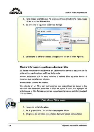 128
Capítulo VII: La programación
3. Para utilizar una tabla que no se encuentre en el submenú Tabla, haga
clic en la opción Más tablas
4. Se presenta el siguiente cuadro de diállogo
Mást!lblas
Ta!;las: @ Iarea e'.l Recurso
Costo
Encrada
Exportacón
Fechas de restricción
Hipcrvínw lo
Indicadores de costo del valor acumulado
Indicadores de progranadón del valor aoomulaOO
Línea base
Programación
Resumen
Retraso
,,... 1 ~ueva.. .
1 Modificar ...
~oPar...
Clic para seleccionar
Qrgan~ador una tabla
( ~1czr ) 1 cancelar
5. Seleccione la tabla que desee y luego hacer clic en el botón Aplicar.
Mostrar información específica mediante un filtro
Si desea concentrarse únicamente en determinadas tareas o recursos de la
vista activa, puede aplicar un filtro a dicha vista.
Puede especificar que el filtro muestre o resalte sólo aquellas tareas o
recursos que cumplan sus criterios.
Puede definir criterios en un filtro.
Un criterio en un filtro, son instrucciones que especifican las tareas o los
recursos que debería1n mostrarse cuando se aplica el filtro. Por ejemplo, el
criterio para el filtro Tareas completas es cua:lquier tarea que esté terminada al
100 por ciento
1. Hacer clic en la ficha Vista
2. En el grupo datos, Clic a la lista desplegable Filtro
3. Elegir uno de los filtros presentados. Ejem¡plo tareas completadas
Programa Nacional de Informática
 