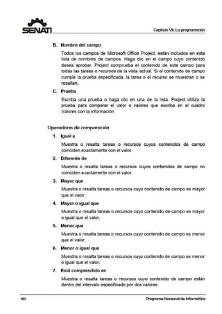 130
Capítulo VII: La programación
B. Nombre del campo
Tod:os los campos de Microsoft Office Project, están incluidos en esta
lista de nombres de campos. Haga clic en el campo cuyo contenido
desea aprobar. Project comprueba el contenido de este campo para
todas las tareas o recursos de la vista actual. Si el contenido de campo
cumple la prue!ba especificada, la tarea o el recurso se muestran o se
resaltan.
C. Prueba
Escriba una prueba o haga clic en una de la lista. Project utiliza la
prueba para comparar el valor o valores que escrriba en el cuadro
Valores corn la información
Operadores de comparación
1. Igual a
Muestra o resalta tareas o recursos cuyos contenidos de campo
coinciden exactamente con el valor.
2. Diferente de
Muestra o resalta tareas o recursos cuyos contenidos de campo no
coinciden exactamente con el valor.
3. Mayor que
Muestra o resalta tareas o recursos cuyo contenido de campo es mayor
que el valor.
4. Mayoroigualque
Muestra o resalta tareas o recursos cuyo contenido de campo es mayor
o igual que el valor.
5. Menor que
Muestra o resalta tareas o recursos cuyo contenido de campo es menor
que el valor.
6. Menoroigualque
Muestra o resalta tareas o recursos cuyo contenido de ca'mpo es menor
o igual que el valor.
7. Está comprendido en
Muestra o resalta tareas o recursos cuyo contenido de campo están
dentro del intervalo especificado por dos valores.
Programa Nacional de Informática
 