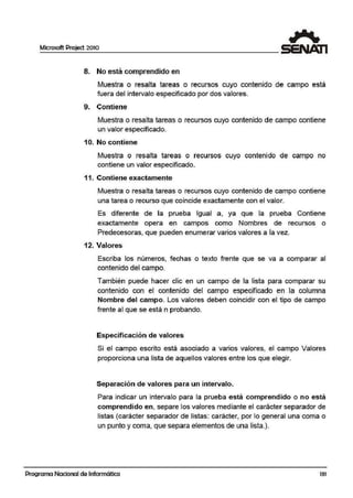 Microsoft Project 2010
8. No está comprendido en
Muestra o resalta tareas o recursos cuyo contenido de campo está
fuera del intervalo especificado por dos vailores.
9. Contiene
Muestra o resalta tareas o recursos cuyo contenido de campo contiene
un valor especificado.
10. No contiene
Muestra o resalta tareas o recursos cuyo contenido de campo no
contiene un valor especificado.
11. Contiene exactamente
Muestra o resalta tareas o recursos cuyo contenido de campo contiene
una tarea o recurso que coincide exactamente con el valor.
Es diferente de la prueba Igual a, ya que la prueba Contiene
exactamente opera en campos como Nombres de recursos o
Predecesoras, que pueden enume:rar varios valores a la vez.
12. Valores
Escriba los números, fechas o texto frente que se va a comparar al
contenido del campo.
También puede hacer clic en un campo de la lista para comparar su
contenido con el contenido del campo especificado en la columna
Nombre del campo. Los valores ,deben coincidir con el tipo de campo
frenite al que se está n probando.
Especificación de valores
Si el campo escrito está asociado a varios valores, el campo Valores
proporciona una lista de aquellos valores entre los que elegir.
Separación de valores para un intervalo.
Para indicar un intervalo para la prueba está compr,endido o no está
comprendido en, separe los valores mediante el carácter separador de
listas (carácter separador de listas: carácter, por lo gener.al una coma o
un punto y coma, que separa elementos de una lista.).
Programa Nacional de Informática 131
 