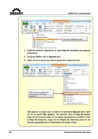 136
1 Capítulo VII: La programación
~~~~~~~~~~~~~~~~~~~~~~~~~~~~~~~~~
Tarea Recorso Proyecto
~-~r!l'l§ld11HY,l!iiJ·~Uihlj1S'eminario magistral - Microsoft P.roject
Vista Formato
r:=r3Il i"l:I• rrrr'l~ [áUso de recursos • ~ t Orde·nar • U .[Sin resaltar] ... Escala t.emporal: Q.... ~
• [48[ H-0raslJS l!!lJ • f,,iJ ú¡Hoja de recursos • % Esquema • ~1[Si:n filtro]
Oiagrama Uso de Organizador
de Gan.tt • tareas • !Íi• de equipo • ~ Ot~as vistas • 11@Tablais • ~,[Sin grupo] •)=.-LL..:~o==-=---==-------'--..
Vistas de tarea Integrada Datos Zoom
Escala de tiempo
[ti ::~;::tareas J4•¡¡;:~~=1l----:__c_1i_c_p_a_ra_c_a_m_b_·ia_r_d_e_v_is_t_a___.I
[lB R~stablecer valores predeterminados
[i Guardar vista...
~ Más vistas...
3. Podemos también seleccionar la vista Hoja de recursos para agrupar
información.
4. Del grupo Datos, clic en Agrupar por.
5. Hacer clic en el grupo que desee aplicar de la siguiente lista.
raJl l!iil o ~ . "'" I• m.;1c;1,í!JlaH~1 Seminario. rnagfrtral - Microsoft Project
• • • Tare; Recurrn Proyecto 1 Vista Formito
mca ~- E [áUso de recursos ... ~! Ofdenar • 1lJ (Sin resaltar] • Escala temporal': 'l Zocm
[iHoja d: recursos • ~ Esquema • 'f (Sinfiltro] [481 Hcra; • !AProyecto cor~ - = •
Oiag·rama Uso d.:
de Gantt• tareas... ~"
Orqani:zador .
deeouipo... mOtras 1
1stas ... ~Tablas • ~ [areas comoltill• ~ lar.eas sele:c<
Vis-t;:is de tarco¡ Vistas d~ rcrursos Do Integrada
(Sin g1upo]
Activofrente a 1nact1vo
Crítica
Du1aoón
Duraaón y lueao Prioridad
ábdo
Hitos
Prioridad
Prlorida<I manteniendo la estructurade esquema
Programada automaticament: frente :;i manualmente
Hacer clic en el grupo que
desee aplicar de la lista ~reas comple~.as e inoornpletas
siguiente
. , ipo oc ac11mniac1o n
l'R !2,<0rrargrupo
;~ ~uevo grupo por._
~ Más arupos...
. -. .. ........ ...
M!ntene rjfrarq1:..1ía en grupo adual
Para aplicar un grupo que no está en el subnnenú Agrupar ¡por, hacer
clic en la opción Más grupos. Por ejemplo, para la Hoja de tareas,
haga clic en Duracmón para ver las tareas agrupadas por duración. Para
la Hoja de recurs os, haga clic en Grupo de recursos para ver los
recursos agrupados por la información del campo Grupo
Programa Nacional de Informática
1
 