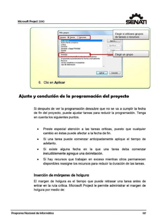 Microsoft Project 2010
Más grupos
Activo frente a inactivo
Crítica
Duradór
Duradór y luego Prioridad
Estado
Prioridac
- - - - - - . i - - - . - .squema
Program3da automáticamente frente a manualmente
R.erurso
Tareas completas e incompletas
lipo de delimitación
Elegir si utilizara grupos
de tareas o recursos
.~uevo...
[!1odifü:;ar.. . j
Co.
Elegir un grupo
[ ~car ] 1 Cancelar
6. Clic en Aplicar
Ajuste y conclusión de la programación del proyecto
Si después de ver la programación descubre que no se va a cumplir la fecha
de fin del proyecto, puede ajustari tareas para reducir la programación. Tenga
en cuenta los siguientes puntos.
• Preste especial atención a las tareas críticas, puesto que cualquier
cambio en éstas puede afectar a la fecha de firn.
• Si una tarea puede comenzar anticipadamente aplique el tiempo de
adelanto.
• Si existe alguna fecha en la que una tarea deba comenzar
ineludiblemente agregue una delimitación.
• Si hay recursos que trabajan en exceso mientras otros permanecen
disponibles reasigne los recursos para reducir la duración de las tareas.
Inserción de márgenes de holgura
El margen de holgura es el tiempo que puede retrasar una tarea antes de
entrar en la ruta crítica. Microsoft Project le permite administrar el margen de
holgura por medio de:
Programa Nacional de Informática 137
 