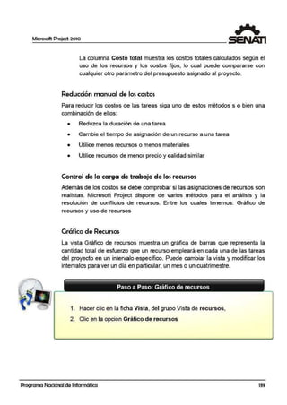 Microsoft Project 2010
La columna Costo total m,uestra los costos totales calculados según el
uso de los recursos y los costos fijos, lo cual puede compararse con
cualquier otro parámetro del presupuesto asignado al proyecto.
Reducción manual de los costos
Para reducir los costos de las tareas siga uno de estos métodos s o bien una
combirnación de ellos:
• Reduzca la duración de una tarea
• Cambie el tiempo de asignación de un recurso a una tarea
• Utilice menos recursos o menos materiales
• Utilice recursos de menor precio y calidad similar
Control de la carga de trabajo de los recursos
Además de los costos se debe comprobar si las asignaciones de recursos son
realistas. Microsoft Project dispone de varios métodos para el análisis y la
resolución de conflictos de recursos. Entre los cuales tenemos: Gráfico de
recursos y uso de recursos
Gráfico de Recursos
La vista Gráfico de recursos muestra un gráfica de barras que representa la
cantidad total de esfuerzo que un recurso empleará en cada una de las tareas
del proyecto en un intervalo específico. Puede cambiar l1
a vista y modificar los
intervalos para ver un día en particular, un mes o un cuatrimestre.
Paso a Paso: Gráfico de recursos
1. Hacer clic en la ficha Vista, del grupo Vista de recursos,
2. Clic en la opción Gráfico de recursos
Programa Nacional de Informática 139
 