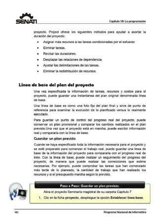 142
Capítulo VII: La programación
proyecto. Project ofrece los siguientes métodos para ayudar a acortar la
duración del proyecto:
• Asignar más recursos a las,tareas condicionadas por el esfuerzo
• Eliminar tareas.
• Revisar las duraciones.
• Desplazar las relaciones de dependencia.
• Ajustar las delimitaciones de las tareas.
• Eliminar la redistribución de recursos.
Línea de base del plan del proyecto
Una vez especificada la información de tareas, recursos y costos para el
proyecto, puede guardar una instantánea del plan original denominada línea
de base.
Una línea de base es como una foto fija del plan final y sirve de punto de
referencia para examinar la evolución de lo planificado versus lo realmente
ejecutado.
Para guar;dar un punto ,de control del progreso real del proyecto, puede
conservar un plan provisional y comparar los cambios realizados en el plan
previsto.Una vez que el proyecto está en marcha, puede escribir información
real y compararla con la línea de base.
Guardar un plan previsto
Cuando se haya especificado toda la información necesaria para el proyecto y
se esté preparado para comenzar el trabajo real!, puede guardar una línea de
base de la información del proyecto para compararla con el progreso real de
éste. Con la línea de base, puede realizar un seguimiento del progreso del
proyecto, de ma,nera que puede realizar las correcciones que estime
necesarias. Por ejemplo, puede comprobar las tareas que han comenzado
más tarde, de lo planeado, la cantidad de trabajo que han realizado los
recursos y si e:I presupuesto marcha segú1n lo previsto.
Paso a Paso: Guardar un plan previsto.
Abra el proyecto Seminario magistral de su carpeta Capitulo 7
1. Clic en la ficha proyecto, despliegue la opción Establecer línea base.
Programa Nacional de Informática
 