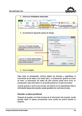 Microsoft Project 2010
2. Seleccione Establecer línea b'ase.
Tarea Recurso 1 Proyecto 1 Vista
1 F<1rmato
1• • •
~ ~
• [l. ffii¡ Calrularproy1do Fecha de estado:
1
~ ¡lJ tníormes visuales AB{i
[] r~Est~blectr línea base ·l !il121Ul/ll
'.iubprO)ccto hnform11ción Campos
~ ~tabiecer 1ínea base... Clic para establecerd'.el proyecto personalizados ~
lnsertar Propiedades r')¡! ¡¡orrar11ne1 uase Estado 1 Informes 1 Revision 1
-
3. Se presenta el siguiente cuadro de dialogo
Establoece<línea base l! -
E.....- .........- .........- .........l
~_ s.~r. lneª··!leba.S.<;i
t.iiea base . f
O Establecerplan pc~sional
Haga clic en Proyecto completo Copiar• [Ccml~M o finprog¡ranada:s -:i
para guardar una linea de base del f:n¡ 1Coml~:ro1/Fln1
·I
prroyecto Para:
@ Prgyectocompleto
O I«eas selecóanadas
Resumrlíneas base:
l] Para ~las tareas de resunen
Ol2e subllll'eas 11 tareas de. res1111enselecaonodas
Haga clic en Tareas seleccionadas
para agregar nuevas tareas a una 1 fredetermlnar ]
línea de base existelTlte.
1 lt.)'!!lla
1 ( Aceptar
J 1 Cancelar
l
--
4. Clic en Aceptar
Para crear un presupuesto, primero asigne los recursos y especifique la
información de las tasas o los costos fijos y, a continuación, guarde una línea
de base. La información de costos del plan pr·evisto puede servir como un
presupueSito. Esta información no se puede guardar en un plan provisional.
Cuando guarda el archivo por primera vez todavía no ha especificado toda Ja
información básica del proyecto, puede guardarlo sin una línea de base.
Ouardar un plan provisional
Después de guardar una línea de base die la información del proyecto, puede
guardar hasta 1O planes provisf.onales como puntos de control durante el
proyecto.
Programa Nacional de Informática 143
 