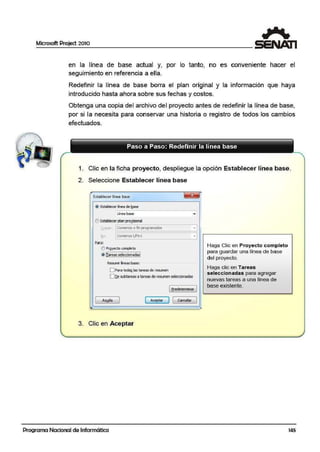 Microsoft Project 2010
en la línea de base actual y, por lo tanto, no es conveniente hacer el
seguimiento en referencia a ella.
Redefinir la línea de base borra el plan original y la información que haya
introducido hasta ahora sobre sus fechas y costos.
Obtenga una copia del archivo del proyecto antes de redefinir la línea de base,
por si 1,a necesita para conservar una historia o registro de todos los cambios
efectuados.
1. Clic en la ficha proyecto, despliegue la opción Establece:r línea base.
2. Seleccione Establecer línea base
@ Establecer línea d" !;¡ase
Línea base
OEstable<er plan prol!,isional
~or>lar 1Comenzo o finprogramados
fon [Con>enzo 1,Firn
Para:
OPrgyeclD·completo
rr....- ....- ....-....- ....-.....,
!i¡_~~~.,l;!';~.9<>!:!'*~
Resumir líneas base:
O Pare toda~las tarees ~ resum..n
O~ ruiweM a~r~~ d! re~lJ!'len ~~donada~
·I
~ 1
( e,redeterminar )
1 Ayyd> 1 Me¡>tar ] [ Cancelar 1
3. Clic en Aceptar
Programa Nacional de Informática
Haga Clic en Proyecto completo
para guarc;lar una línea de base
del proyecto.
Haga clic en Tareas
seleccion.adas para agregar
nuevas tareas a una línea de
base existente.
145
 