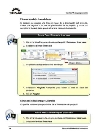 146
Capítulo VII: La programación
Eliminación de l1a línea de base
Si después de guardar una línea de base de la información del proyecto,
tuviera que regresar a la. fase de planificación de su proyecto y borrar por
completo la línea de base, puede eliminarla haciendo lo siguiente:
1. Clic en la ficha Proyecto, despliegue la opción Establecer línea base.
2. Seleccione Borrar línea base
Tarea ReoJrso Proyecto Vista 1 F<>rmato
~ fil ~
~Calcular proyEdo Fecha de estado: ilJ ¡{bInformes visuales
Subprol"cto hnlorm;ición Can1pos
j~Est<blectr línea base . ¡¡ 11!12/!)l /ll ~ ~ lniormes
Insertar
d'el proyecto personalizados ~
Propiedades
~ ~tablecer lfnea base...
§orrarlíne; base o
3. Se presenta el siguiente cuadro de diálogo
Borrar línea base
@ ~ar pll!ltl de línea l>ase LÍl>O!i!I Da~ 1
,,BQrrar planprovisiooal 1C001enzo1./Filll
Para
1- ..- ................- ..........._ ..'S
~ gr~Y.!'~~'!'~É.'.i orareas seleccionadas
1 Aceptar
l 1
~~ Comparar proyectos
Informes
Clic para Eliminar
~
•
·I
cancelar 1
Ortogr3fía
Re-vision
4. Seleccione Proyecto Completo para borrar la línea de base del
proyecto.
5. Clic en Aceptar
Eliminación de planes provisionales
Es posible borrar un plan provisional de la información del proyecto
Paso a Paso: Eliminar un plan provisional
1. Clic en la ficha proyecto, despliegue la opción Establ.ecer línea base.
2. Seleccione Borrar línea base
Programa Nacional de Informática
 