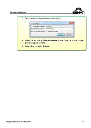 Microsoft Project 2010
3. Se presentan el siguiente cuadro de diálogo
S.Orrar1lnea base
I!}!lo<rar plan de linea base ltinea base 1 -1
~======~=============--~
@ ~~.l!.~..e!!!!.2:.~~~l Comienzolft'in 1
Para (~ Eroyecto c~to e'.) Iareas seleédonaclas
[ ~tar ] 1 Cancelar ]
4. Hacer clic en Borrar plan provisional y seleccione de la lista un plan
provisional para borrarlo.
5. Hace clic en el botón Aceptar
Programa Nacional de Informática 147
 