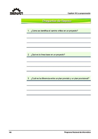 Capítulo VII: La programación
1. ¿Cómo se identifica el camino crítico en un proyecto?
2. ¿Qué es la línea base en un proyecto?
3. ¿Cuál es la diferencia entre un plan previsto y un plan provisional?
148 Programa Nacional de Informática
 