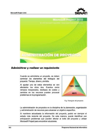 Microsoft Project 2010
150
Administrar y realizar un seguimiento
Cuando se administra un proyecto, se debe:n
controlar los elementos del triángulo del
proyecto: Tiempo, dinero y ámbito.
Al ajustar uno de estos elementos se vein
afectados los otros dos. Eventos como
retrasos inesperados, desfases de costos y
cambios en los recursos pueden provocar
problemas en la programación.
ÁMBITO
Fig. Triangulo del proyecto
La administración de proyectos es la disciplina de la plaineación, organización
y administración de recursos para alcanzar un objetivo específico.
Si mantiene actualizada la información del proyecto, podrá ver siempre el
estado más reciente del proyecto. De esta manera, puede identificar con
anticipación problemas que pue.den afectar al éxito del proyecto y utilizar
Microsoft Project para encontrar soluciones.
Programa Nacional de Informática
 