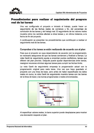 Capítulo VIII: Administración de Proyectos
Procedimientos para realizar el seguimiento del progreso
real de las t1
areas
Una vez configurado el proyecto e iniciado el trabajo, puede hacer un
seguimiento de las fechas reales de comienzo y fin, del ¡porcentaje de
conclusión de las tareas y del trabajo real. El seguimiento de los valores reales
muestra cómo los cambios afectan a otras tareas y, en última instancia, a la
fecha de fin del proyecto.
A continuación se presentan los procedimientos que contribuyen a realizar el
seguimiento real de las tareas.
Comprobar si las tareas se están realizando de acuerdo con el plan
Para que el proyecto se vaya desarrollando de acuerdo con la programación,
es necesario aseg.urarse de que las tareas comiencen y finalicen a tiempo. La
vista Gantt de seguimiento ayuda a ·encontrar puntos conflictivos, tareas que
difieren del plan previsto. Después puede ajustar dependencias entre tareas,
reasignar recursoso eliminar algunas tareas para cumplir las fechas límite.
La vista Gantt die seguimiento empareja la programación actual con la
programación original para cada tarea. Una vez que haya guardado el
proyecto con una línea de base, pero antes de haber especificado los datos
reales en curs.o, la vista Gantt de seguimiento muestra tareas con las barras
de la línea de base y las barras programadas o reales sincronizadas.
• 15Al1
Al especificar valores reales, la barra superior puede desplazarse para mostrar
una desviación respecto al plan.
Programa Nacional de Informática 151
 