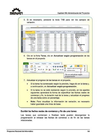 {!
::u~
..
Capítulo VIII: Administración de Proyectos
5. Si es necesario, presione la tecla TAB para ver los campos de
variación.
' Ho' 1
24 e.nc:'l..1 07f.:-I: .ll 21 ie.b 'U 07 mar 'l.l 2!. mar 11
com1enio
"º11111 0 3/01/l t. Jll:!ll)03fl l
Mombre do ;area e oni6nz-o Fin Cornia:nzo dii Find6 lina :i Ver. Vu. fin ,.IOene•tr reb'11 ""..• • línct1 bo.:se • •
L=Ibo•e :xllli:enzl.l
V 111 s X D J
' -1 Actividades do ma1 lun 03J01Jit juo 3-Wll'lt PIOO NOD Odias Odias g ,
::
Mi1 A lnYc$6WlCi-Ón dt lun -03/0tf1t mié 16I03l1i NOO NOD Odi~ o...... ' .
Oó1..¡, ::. Preparar m e1 lun 0:1J01Jtt vie 211Ut/1t hOO 110 0 Odl..
4 Oecitfr m:r· lun 03/0 1! 1I ' vie 141()111l 1100 MOD OdÍ:I$ Odío.s
~ eorra>UóE IUnDJJ'D1/11 'Jle 071>1111 1100 NOD 04ias Odia¡
G Pruebo3 lun 11i/01/ l 1 vic 141{)1/11 1100 NOD oifi:l3 odio)
; Copla fina11 ltul 17/01111 v1e21ro1111 1100 NOD 04~• o(!Íll.$
s 1:: Eetudio lun 2'1/01Jt t miO16/03111 NOO NOD oó... Odias ::
::
E.:studb del lun 24/0·1/1l vie 04f1211l 1100 NOD odÍ:l:s odí11.s ::
::
Ar.:S1s1;. ae
::
10 1un 07/02'11 marOM2111 uoo >101) O dÍ3S ooiai.. ::
':: '-Crear resur miC09/02.111 fun ·14102/11 1100 NOD Odi:i:s Odio~
::
°"::-
':: ~
'~e-!lf'flí'-1 !J lllClí 1!./0211' rfié231D2/i1 1100 1100 Gd~~ oClí~~¡
::
"i>ini ' ...
•l!ill •
6. Clic en la fiicha Tarea, clic en Actualizar según programación de las
tareas en el proyecto
Tarea Returso
m iO ~
~·
Arial
Diagr,ama Pegar
<!deGantt· •
Ve-r Portap apeles
Proyecto Vista
• 8
Fuente
Pro~ra mador
= = ,,/ -.o/ i;f Actgalizar según programación
-..,,, '""- 11a e:!'> ,g~
"" "" "' '" ~ A~uali,zar tareas
Prrogram ación
Clic en actualizar según
progrannación
7. Actualizar el progreso de las tareas en el proyecto.
• Si la tarea ha comenzado según lo previsto, haga clic en la tarea y,
a continuación, en Actualmzar según programación.
• Si la tarea no se está realizando según lo previsto, en los apartes
siguientes aprenderá la forma de especificar las fechas reales de
comienzo y fin, la duración real de la tarea y actualizar el progreso
de una tarea como un porcentaje.
• Nota: Para visualizar la información de variación, es necesario
haber guardado una línea de base.
Escribir las fechas reales de comienzo y fin de una tarea
Las tareas que comienzan o finalizan tarde pueden desorganizar la
programación al retrasar las fechas de comienzo o de fin de las tareas
relacionadas.
Programa Nacional de Informática 153
 
