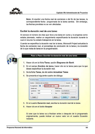 Capítulo VIII: Administración de Proyectos
Nota: Al escribir una fecha real de comienzo o de fin de las tareas, la
correspondiente fecha programada de la tarea cambia. Sin embargo,
las fechas previstas no se ven afectadas.
Escribir la duración real de una tarea
Si conoce el número de días que lleva una tarea en curso y si progresa como
estaba planeado, realice un seguimiento especificando la duración durante la
cual el recurso ha estado trabajando en la tarea.
Cuando se especifica la duración real de la tarea, Microsoft Project actualiza la
fecha de comienzo real, el porcentaje de conclusión de la tarea y la duración
de lo que resta de tarea en la programación.
Paso a Paso: Escribir la duración real de una tarea
- - - - - - - - - - - - - - - - - - - - - - - - - - - - -
1. Hacer clic en la ficha Tarea, opción Diagrama de Gantt
2. En el campo Nombre de tarea, hacer clic en la tarea para que la que
desee especificar la duración real.
3. De la ficha Tarea, de clic sobre Actualizar Tarea
4. Se presenta el siguiente cuadro de diálogo
Actuafizartareas
Nombre: 1Anális is de resultados 1 Duración: j2d 1
o/ocol!]Jletado: ~[tiQuradÓn real: 1Od ~' DI.ración (estante: l2d ffi
Estado r!~ 8lt:ado actual
~omienzo: NOD
----~--
fin: NOD
[ Alll(fa
Comie1120: l1un 07/02/l].
Fin: 1mar08/02/11
~tas... J [ Aceptar ] 1 cancelar ]
5. En el cuadro Duración real, escriba la duración real de la tarea.
6. Hacer clic en el botón Aceptar
Si cree que la tarea va a finalizar antes o después de lo programado
originalmente, puede indicar un nuevo valor en el cuadro Duración
restante.
Programa Nacional de Informática 155
 