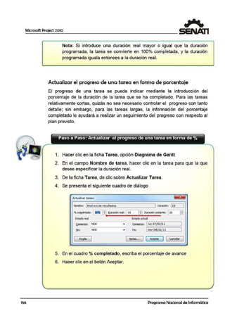 Microsoft Project 2010
156
Nota: Si introduce una duración real mayor o igual que la duración
programada, la tarea se convmerte en 100o/o com¡pletada. y la duración
programada iguala entonces a la duración real.
Actualizar el progreso de una tarea en forma de porcentaje
El progreso de una tarea se puede indicar mediante la introducción del
porcentaje de la duración de la tarea que se ha completado. Para las tareas
relativamente cortas, quizás no sea necesario controlar el progreso con tanto
detalle; sin embargo, para las tareas largas, la información del porcentaje
completado le ayu:dará a realizar un seguimiento del progreso con respecto al
plan previsto.
Paso a Paso: ActuaHzar el progreso de una tarea en forma de º/o
1. Hacer clic en la ficha Tarea, opción Diagrama de Gantt
2. En el campo Nombre de tarea, hacer clic en la tarea para que la que
desee especificar la duración real.
3. De la ficha Tarea, de clic sobre Actualizar Tarea.
4. Se presenta el siguiente cuadro de diálogo
Actualizar tareas
Nombre: 1Análisis de resultados 10urac1ón: =l2d_ _,I
% m¡npletado: 1~ P.i Duración real: 1Od H"J Duración!:e!llante: .12d__ _,I~
. -
Estado real !Estado1'ctual
!iomíenzo: NOD • Comleiizo: llun Q7/Q2/1)1
1
f.in: NOD • Fin: 1mar 08/ 02/ 11
[ Aylda
1 ~tas. .. 1
¡ Aceptar ] 1
GanceliY
1
•
5. En el cuadro ºlo completado, escrilba el porcentaje de avance
6. Hacer clic en el botón Aceptar.
Programa Nacional de Informática
 