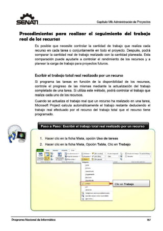 Capítulo VIII: Administración de Proyectos
Procedimientos para realizar el seguimiento del traba,jo
real de los recursos
Es posible que necesite controlar la cantidlad de trabajo que realiza cada
recurso en cada tarea o conjuntamente en todo el proyecto. Después, podrá
comparar l'a cantidad real de trabajo realizado con la cantidad planeada. Esta
comparación puede ayudarle a controlar el rendimiento de los recursos y a
planear la carga de trabajo para proyectos futuros.
Escribir eE trabajo total real realizado por un recurso
Si programa las tareas en función de la disponibilidad de los recursos,
controle el progreso de las mismas mediante la actualización del trabajo
completado de una tarea. Si utiliza este método, podrá controlar el trabajo que
realiza cada uno de los recursos.
Cuando se actualiza el trabajo real que un recurso ha realizado en una tarea,
Microsoft Project calcula automáticamente el trabajo restante deduciendo el
trabajo real efectuado por el recurso del trabajo total que el recurso tiene
programado.
Paso a Paso: Escribir el trabajo total real realizado por un recurso
- - - - - - - - - - - - - - - - - - - - - - - - - - - - -
1. Hacer clic en la ficha Vista, opción Uso de tareas
2. Hacer clic en la ficha Vista, Opción Tabla, Clic en Trabajo
raraa Recurso Froy'ecto 1 Vl>tl
1
~ ~ • ~ita CiCJ<o d.? lí!Cur~oo; • ~ Jó rdenilt .., U (Sin re(aH;.;.i] • E<ula tl!mporaL Q • ~ Ese.ala d€ tlt 111po E(ill.a Oe1iHlli~ "
~~ JJlj " -... ... r¡HOJil de recu1so¡: ... naEsquEma • V tSin filtro) .. Oi3S .. ~ Di l>.?toiUes
Of.11ar.:i:n3 U-sode .t:1 Or~.:ani:11dor • -
de Gantt • . reas .. ~· dEequ1po • rli o t1asvist;:is ... ~ Tlbl~s · ~ ISin orupol • ~
Vista.s 0e tareas; Vlilili de rc<ursos lntt!grada Zoom Vista t n dos ¡:;.=intles
Programa Nacional de Informática
~osto
tlipcrvínrulo
fro91amagón
~ uunitnto
./ ff¡b3JO
LJ~o
!{_anactión
[:; Rert_fb·!E<Er valore-s predet:munados
CU ~u :irdor c;impos como nuc'a toblo
~ M.0.S h1bio,...
Clic en Trabajo
157
 