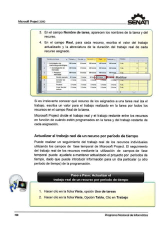 158
Microsoft Project 2010
3. En el campo Nombre de tarea, aparecen los nombres de la tarea y del
recurso.
4. En el campo Real, para cada recurso, escriba el valor del trabajo
actualizado y la abreviatura de la duración del trabajo real de cada
recurso asignado.
llombf'9 de b rea ,.. Tral»jo • Preveb ,,. Verieción ,.. Reol .. Rcet1ntt • Ottbtll@s
1 - Ac1ividmdoa do 80 ltoraa Ohoras 80 horaa '4t hora.:e 40 horoe Ttob. Sh!
im arket ing oetr atógico
2 - ln•est1gaaón d e 80 lloras
mercad<>
3 - Preparar 80 lloras
: :
...................a~r·············-···:an1
....·············.......l..............~......,..l
8 ¡ &h!
onoras 50 noras 40 nor•s 40 noras Trao.
Ohoras 8& horas 40 hor• s
m ercado
A D@cidir mercado ! Ohorsg! On.oraR 80 ll.o Q .fOhorsii "" Modificar
5 t:1orraoordel o noras
estuc:t10
6 Pruebas Ohoras
7 Copia 'fin_al del Ohoras
estu4io
~ [ifil
·l noras o noras or11s ono ¡
- - - ,[""º"º'''''''' ''''"..i••••••••«••··~·········l
::::: :::::: ::::: ::::: ~:::: r····· ··1- ·1
[!!!] ! !
Si es irrelevante conocer qué recurso de los asignados a una tarea real iza el
trabajo, escriba un valor para el trabajo realizado en la tarea por todos los
recursos en el campo Real de la tarea.
Microsoft Project divide el trabajo real y el trabajo restante entre los recursos
en función de cuándo estén programados en la tarea y del trabajo restante de
cada asignación.
Actualizar el trabajo real de un recurso·por período de tiempo
Puede realizar un seguimiento del trabajo real de los recursos individuales
utilizando los campos de fase temporal de Microsoft Project. El seguimiento
del trabajo real de los recursos mediante la utilización de campos de fase
temporal puede ayudarle a rnantene:r actualizado el proyecto por períodos de
tiempo, dado que puede introducir información para un día particular {u otro
periodo de tiempo) de la programación.
Paso a Paso: Actualizar el
trabajo real de un recurso por período de tiempo
1. Hacer clic en la ficha Vista, opción Uso de tareas
2. Hacer clic en la ficha Vista, Opción Tabla, Clic en Trabajo
Programa Nacional de Informática
 