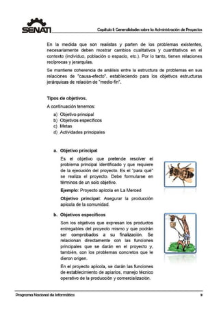 Capítulo I: Generalidades sobre la Administración de Proyectos
En la medida que son realistas y parten de los problemas existentes,
necesariamente deben mostrar cambios c:ualitativos y cuantitativos en el
contexto (individuo, población o espacio, etc.). Por lo tanto, tienen relaciones
, ' ,
reciprocas y 1erarqu1as.
Se mantiene coherencia de análisis entr;e la estructura de problemas en sus
relaciones de "causa-efecto", estableciendo para los objetivos estructuras
jerárquicas de relación de "medio-fin".
Tipos de objetivos.
A continuación tenemos:
a) Objetivo principal
b) Objetivos específicos
c) Metas
d) Activida·des principales
a. Objetivo principal
Es el objetivo que pretende resolver el
problema principal identificado y que requiere
de la ejecución del! proyecto. Es el "para qué"
se realiiza el proyecto. Debe formularse en
términos de un solo objetivo.
Ejemplo: Proyecto apícola en La Merced
Objetivo principal: Asegurar la producción
apícola de la comunidad.
b. Objetivos específicos
Son los objetivos que expresan los productos
entregables del proyecto mismo y que podrán
ser comprobados a su finalización. Se
relacionan directamente con las funciones
principales que se darán eni el proyecto y,
también, con los problemas concretos que le
dieron origen.
En el proyecto apícola, se darán las funciones
de establecimiento de apiarios, manejo técnico
operativo de la producción y comercialización.
Programa Nacional de Informática 9
 