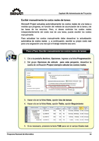 Capítulo VIII: Administración de Proyectos
Escribir manualmente los costos reales de tareas
Microsoft Project actualiza auitomáticamente los costos reales de una tarea a
medida que progresa, en función del método de acumulación de la tarea y de
las tasas de los recursos. Pero, si desea controlar los costos reales
independientemente del costo real de una tarea, puede escribir los costos
manualmente.
Para actualizar los costos manualmente debe desactiva:r la actualización
automática de costos reales y, a contirnuación, escribir su propio costo real
para una asignación una vez que -el trabajo restante sea cero.
Paso a Paso: Escribir manualmente los costos reales de tareas
1. Clic a la pestaña Archivo, Opciones. Ingrese a la ficha Programación
2. Del grupo Opciones de cálculo para este proyecto, desactive la
casilla de verificación Project siempre calcula los costos reales.
Opciones de Prtje«
Genera! CálculO
1 Pro9ramat1on
.
Ci0ltut.c1el p10-ycrlo dc-spué1 de C'1do modifk:,-ición;
® 6 ctivtd!o Desactive
.
Re'li,ión
Gueráar
Jdion10
Pe1sona111;;r cinta at opc1on!'i
8-311?1 de hcrr<imicn!~s de ilcccso ripido ...
f) Qcso<liYt:do
Qpciono de cókl!lo P4fill otc proyecto; lrmActividades cstr.ltiegicas S l•I
~ 6 ctualiulr iel cst!ldo de ll t:.rc11 ildu~li.ta el estado diel rccurs o<:;
feyi .. . !Cdl d.e- IC5Umcn
l.B fr(IJect slef.l'!Plt caic:uld ios c:ostos reales
--~~'"""'"""'""""""'"""_,"""'~'~'~"~''.':'.';"°~en a la TO!<:ha ae estaao
bcumul~ción de costos 'fijos Pt<dclcrminado: 1F'ror1Dtco !•I
[ 4uptar 11 C1nulor l...::
3. Hacer clic en la ficha Vista, opción Uso de tareas
4. Hacer clic en la ficha Vista, opción Tabla, opción Seguimiento
Nombre 4e1are.a Comienzo Fil real ... % Oüración 1Duración Costo Trabajo...~ ~ ~
• fisioo ' • • •real omplet•d real restante real real
1 ";:. Actividades de lu~ O-'l/01/11 NOO 18%
º"' 11.32dlas 52.68 dí.as SI. 0.00 45 horas
m.arketina
2 ~ lnveatigación lum03/-01111 NOO 21% 01 14.&1 días 3S:.49díaa SI. O.O-O 4S: horas
d.e merc-ado
r1 Preporar lumOl/01/11 NOO 5'.l°-' 0% 7.9-6 días 7.04 días Si. 0.00 45i horas
mere.o.do
Decidir men lun 03101111 NOO 63% O'h 1.2 sem. 0.7 sem. SI. 0.00 4Shora
5. Si es necesario, presione la tecla TAB para ver el campo Costo real.
Programa Nacional de Informática 161
 