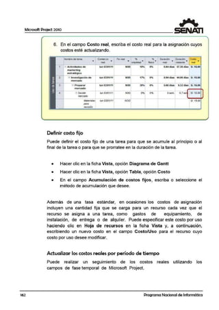 Microsoft Project 2010
162
6. En el campo Costo real, escriba el costo real para la asignación cuyos
costos esté actualizando.
Nombre<le tarea Comienzo Finreal % % Duración Duración Costo
• real • • cunpletld• fÍSICO • rea.I • restante • real •
- Actividades de lun 03/01/11 NOD 10'4
°" 6.64 óias 57.:J.6 días S/.15.00
marketing
estratégico
-1Investigación de lun 03/01/11 NOD 17% 8.94óias 44.il'6 Ól8S SI. 15.00
mercado
=1 Preparar lun 03/01/11 NOD 5.68 cfías 9.3'2 áoas SI. 15.00
mercado
- 1 Oeciid1r lun 03/01111 NOD 0% 0% Osem1.- 0.7 se .tSI. 15.00
merCl!do
MbreriBl~ /un O:l!D1111 NOD SI. 15.00
pare
. .,
f&V1$/Qn
Definir costo fijo
Puede definir el costo fijo de una tarea para que se· acumule al principio o al
final de la tarea o para que se prorratee en la duración de la tarea.
• Hacer clic en la ficha Vista, opción Diagrama de Gantt
• Hacer clic en la ficha Vista, opción Tabla, opciión Costo
• En el campo Acumulación de c·ostos fijos, escriba o seleccione el
método de acumulación que desee.
Además de una tasa estándar, en ocasiones los costos de asignación
incluyen una cantidad fija que se carga para un recU1rso cada vez que el
recurso se asigna a una tarea, como gastos de equipamiento, de
instalación, de entrega o de alquiler. Puede especificar este costo por uso
haciendo clic en Hoj a de recursos e1n la ficha Vista y, a continuación,
escribiendo un nuevo costo en el campo Costo/Uso para el recurso cuyo
costo por uso desee modificar.
Actualizar los costos reales por período de tiempo
Puede realizar un seguimiento de
campos de fase temporal de Microsoft
los costos
Project.
reales utilizando los
Programa Nacional de Informática
 